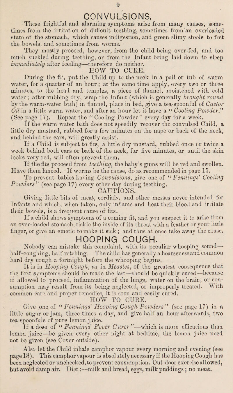 CONVULSIONS. These frightful and alarming symptoms arise from many causes, some¬ times from the irritat on of difficult teething, sometimes from an overloaded state of the stomach, which causes indigestion, and green slimy stools to fret the bowels, and sometimes from worms. They mostly proceed, however, from the child being over-fed, and too much suckled during teething, or from the Infant being laid down to sleep immediately after feeding—therefore do neither. HOW TO CURE. During the fid, put the Child up to the neck in a pail or tub of warm water, for a quarter of an hour; at the same time apply, every two or three minutes, to the heal and temples, a piece of flannel, moistened with cold water; after rubbing dry, wrap the Infant (which is generally brought round by the warm-water bath) in flannel, place in bed, give a tea-spoonful of Castor Oil in a little warm water, and after an hour let it have a “ Cooling Poioder. (See page 17). Repeat the “ Cooling Powder” every day for a week. If the warm water bath does not speedily recover the convulsed Child, a little dry mustard, rubbed for a few minutes on the nape or back of the neck, and behind the ears, will greatly assist. If a Child is subject to fits, a little dry mustard, rubbed once or twice a week behind both ears or back of the neck, for five minutes, or until the skin looks very red, will often prevent them. If the fits proceed from teething, the baby’s gums will be red and swollen. Have them lanced. If worms be the cause, do as recommended in page 15. To prevent babies having Convulsions, give one of “ Fennings’ Cooling Powders ” (see page 17) every other day during teething. CAUTIONS. Giving little bits of meat, cordials, and other messes never intended for Infants and which, when taken, only inflame and heat their blood and irritate their bowels, is a frequent cause of fits. If a child shows symptoms of a coming fit, and you suspect it to arise from an over-loaded stomach, tickle the inside of its throat with a feather or your little finger, or give an emetic to make it sick ; and thus at once take away the cause. HOOPING COUGH. Nobody can mistake this complaint, with its peculiar whooping sound— half-coughing, half-retching. The child has generally a hoarseness and common hard dry cough a fortnight before the whooping begins. It is in Hooping Cough, as in Measles, of the greatest consequence that the first symptoms should be made the last—should be quickly cured—because if allowed to proceed, inflammation of the lungs, water on the brain, or con¬ sumption may result from its being neglected, or improperly treated. With common care and proper remedies, it is soon and easily cured. HOW TO CURE. Give one of “ Fennings' Hooping Cough Powders ” (see page 17) in a little sugar or jam, three times a day, and give half an hour afterwards, two tea-spoonfuls of pure lemon juice. If a dose of “Fennings’ Fever Gurer —which is more efficacious than lemon juice—be given every other night at bedtime, the lemon juice need not be given (see Cover outside). Also let the Child inhale camphor vapour every morning and evening (see page 18). This camphor vapour is absolutely necessary if the Hooping Cough has been neglected or unchecked, to prevent consumption. Out-door exercise allowed, but avoid damp air. Diet:—milk and bread, eggs, milk puddings; no meat.