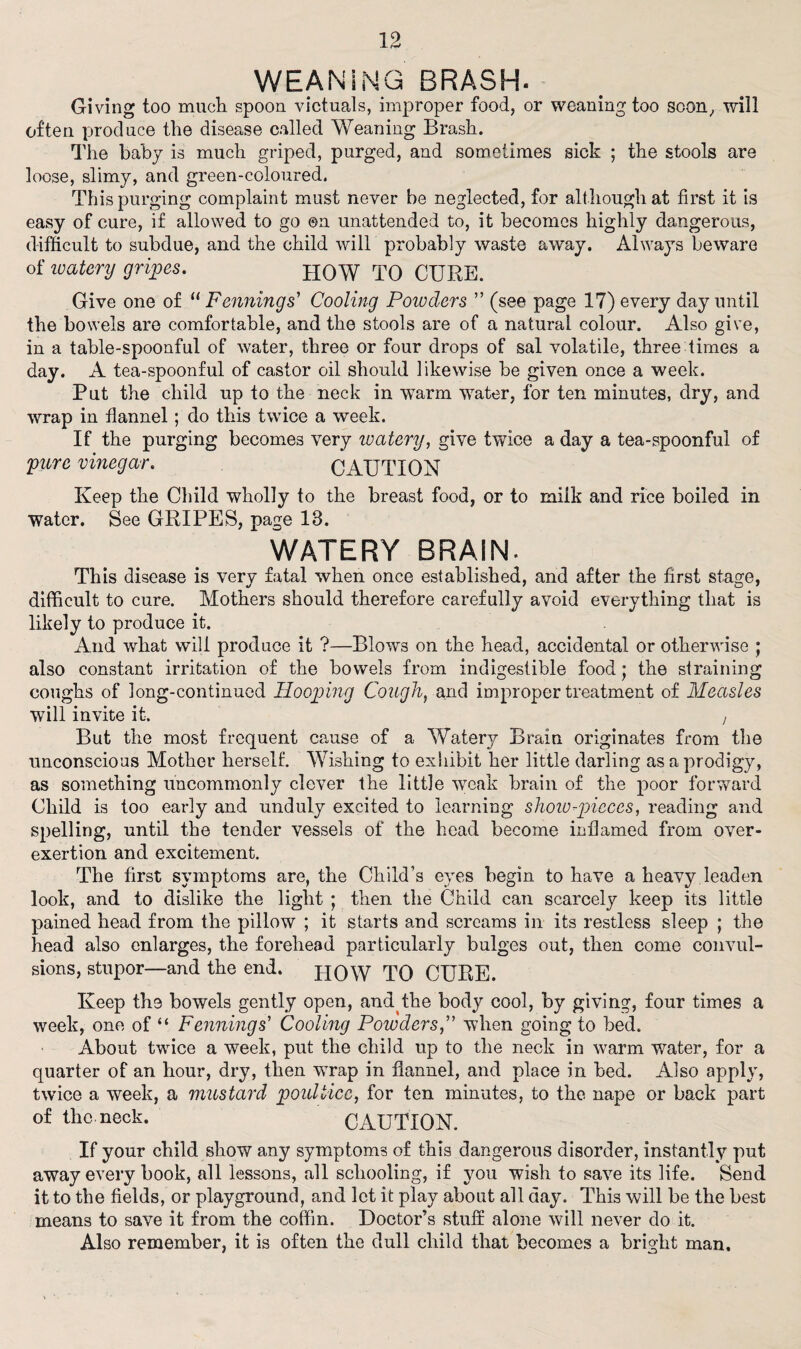 WEANING BRASH. Giving too much spoon victuals, improper food, or weaning too soon, will often produce the disease called Weaning Brash. The baby is much griped, purged, and sometimes sick ; the stools are loose, slimy, and green-coloured. This purging complaint must never be neglected, for although at first it is easy of cure, if allowed to go ®n unattended to, it becomes highly dangerous, difficult to subdue, and the child will probably waste away. Always beware of watery gripes. HOW TO CURE. Give one of li Fenning s' Cooling Powders  (see page 17) every day until the bowels are comfortable, and the stools are of a natural colour. Also give, in a table-spoonful of water, three or four drops of sal volatile, three times a day. A tea-spoonful of castor oil should likewise be given once a week. Put the child up to the neck in warm water, for ten minutes, dry, and wrap in flannel; do this twice a week. If the purging becomes very watery, give twice a day a tea-spoonful of pure vinegar. CAUTION Keep the Child wholly to the breast food, or to milk and rice boiled in Water. See GRIPES, page 13. WATERY BRAIN. This disease is very fatal when once established, and after the first stage, difficult to cure. Mothers should therefore carefully avoid everything that is likely to produce it. And what will produce it ?—Blows on the head, accidental or otherwise ; also constant irritation of the bowels from indigestible food; the straining coughs of long-continued Hooping Cough, and improper treatment of Measles will invite it. , But the most frequent cause of a Watery Brain originates from the unconscious Mother herself. Wishing to exhibit her little darling as a prodigy, as something uncommonly clever the little weak brain of the poor forward Child is too early and unduly excited to learning slioiu-pjicces, reading and spelling, until the tender vessels of the head become inflamed from over- exertion and excitement. The first symptoms are, the Child's eyes begin to have a heavy leaden look, and to dislike the light ; then the Child can scarcely keep its little pained head from the pillow ; it starts and screams in its restless sleep ; the head also enlarges, the forehead particularly bulges out, then come convul¬ sions, stupor—and the end. PIOW TO CURE. Keep the bowels gently open, and the body cool, by giving, four times a week, one of “ Fenning s' Cooling Powderswhen going to bed. About twice a week, put the child up to the neck in warm water, for a quarter of an hour, dry, then wrap in flannel, and place in bed. Also apply, twice a week, a mustard poultice, for ten minutes, to the nape or back part of the. nock. CAUTION. If your child show any symptoms of this dangerous disorder, instantly put away every book, all lessons, all schooling, if you wish to save its life. Send it to the fields, or playground, and let it play about all day. This will be the best means to save it from the coffin. Doctor’s stuff alone will never do it. Also remember, it is often the dull child that becomes a bright man.