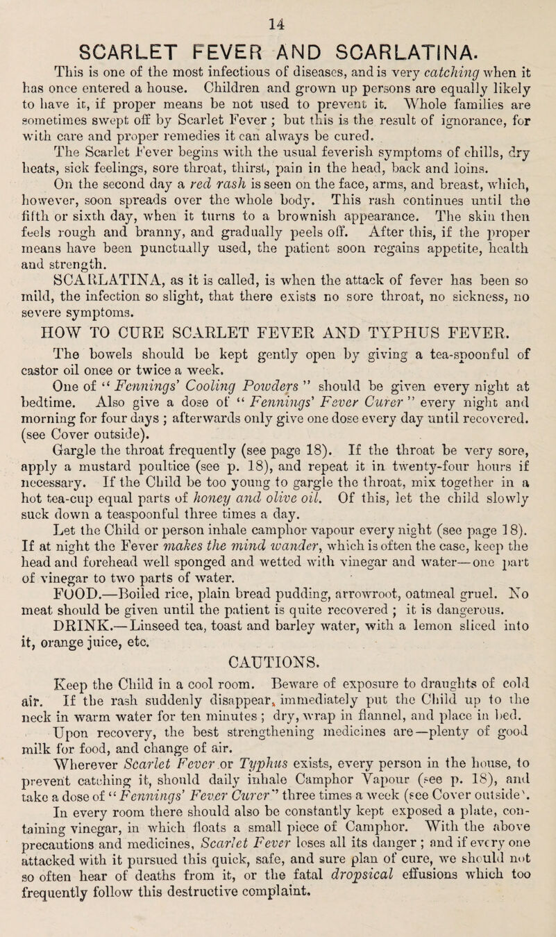 SCARLET FEVER AND SCARLATINA. This is one of the most infections of diseases, and is very catching when it has once entered a house. Children and grown up persons are equally likely to have it, if proper means be not used to prevent it. Whole families are sometimes swept off by Scarlet Fever ; but this is the result of ignorance, for with care and proper remedies it can always be cured. The Scarlet Fever begins with the usual feverish symptoms of chills, dry heats, sick feelings, sore throat, thirst, pain in the head, back and loins. On the second day a red rash is seen on the face, arms, and breast, which, however, soon spreads over the whole body. This rash continues until the fifth or sixth day, when it turns to a brownish appearance. The skin then feels rough and branny, and gradually peels off. After this, if the proper means have been punctually used, the patient soon regains appetite, health and strength. SCARLATINA, as if is called, is when the attack of fever has been so mild, the infection so slight, that there exists no sore throat, no sickness, no severe symptoms. HOW TO CURE SCARLET FEVER AND TYPHUS FEVER, The bowels should be kept gently open by giving a tea-spoonful of castor oil once or twice a week. One of li Fannings' Cooling Poiuders ” should be given every night at bedtime. Also give a dose of “ Fennings’ Fever Curer every night and morning for four days ; afterwards only give one dose every day until recovered, (see Cover outside). Gargle the throat frequently (see page 18). If the throat be very sore, apply a mustard poultice (see p. 18), and repeat it in twenty-four hours if necessary. If the Child be too young to gargle the throat, mix together in a hot tea-cup equal parts of honey and olive oil. Of this, let the child slowly suck down a teaspoonful three times a day. Let the Child or person inhale camphor vapour every night (see page 18). If at night the Fever makes the mind luander, which is often the case, keep the head and forehead well sponged and wetted with vinegar and water—one part of vinegar to two parts of water. FOOD.—Boiled rice, plain bread pudding, arrowroot, oatmeal gruel. No meat should be given until the patient is quite recovered ; it is dangerous. DRINK.— Linseed tea, toast and barley water, with a lemon sliced into it, orange juice, etc. CAUTIONS. Keep the Child in a cool room. Beware of exposure to draughts of cold ait*. If the rash suddenly disappear, immediately put the Child up to the neck in warm water for ten minutes ; dry, wrap in flannel, and place in bed. Upon recovery, the best strengthening medicines are—plenty of good milk for food, and change of air. Wherever Scarlet Fever m Typhus exists, every person in the house, to prevent catching it, should daily inhale Camphor Vapour (see p. 18), and take a dose of “ Fennings' Fever Curer’ three times a week (see Cover outside'. In every room there should also be constantly kept exposed a plate, con¬ taining vinegar, in which floats a small piece of Camphor. With the .above precautions and medicines, Scarlet Fever loses all its danger ; and if everyone attacked with it pursued this quick, safe, and sure plan of cure, we should not so often hear of deaths from it, or the fatal dropsical effusions which too frequently follow this destructive complaint.