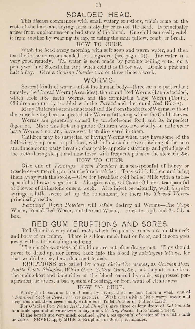 35 SCALDED HEAD. Tliis disease commences with small watery eruptions, which come at the roots of the hair, and drying, form nasty dry crusts on the head. It principally arises from uncleanness or a bad state of the blood. One child can easily catch it from another by wearing its cap, or using the same pillow, comb, or brush. HOW TO CURE. Wash the head every morning with soft soap and warm water, and then use the lotion as recommended for ringworm (see page 10)). Tar water is a very good remedy. Tar water is soon made by pouring boiling water on a pennyworth of Stockholm tar ; when cold it is fit for use. Drink a pint and half a day. Give a Cooling Powder two or three times a week. WORMS. Several kinds of worms infest the human body—three sorts in particular ; namely, the Thread Worm (Ascarides), the round Red Worms (Lumbricoidos), which look like earth worms, and the formidable Tape Worm (Taenia). Children are mostly troubled with the Thread and the round lied Worm). Many Children become emaciated and die from the effects of Worms, without the cause having been suspected, the Worms fattening whilst the Child starves. Worms are generally caused by unwholesome food, and its imperfect digestion. Mark this fact as a guide : Children who live wholly on milk never have Worms ! not any have ever been discovered in them. Children may he suspected of having Worms when they have some of the following symptoms—a pale face, with hollow sunken eyes ; itching of the nose and fundament ; nasty breath ; changeable appetite ; startings and grindings of the teeth during sleep ; and slow fever, with frequent pains in the stomach, &c. HOW TO CURE. Give one of Penning s' Worm Poiuders in a tea-rpoonful of honey or treacle every morning an hour before breakfast—They will kill them and bring them away with the stools.—Give for breakfast cold boiled Milk with a table¬ spoonful of brown sugar in it—Also give a dose of Castor Oil, or a tea-spoonful of Flower of Brimstone once a week. Also inject occasionally, with a squirt syringe, a little sweet oil up the fundament, for there the Thread Worms principally reside. Penning s' Worm Poicders will safely destroy all Worms—The Tape Worm, Round Red Worm, and Thread Worm. Price Is. l^d. and 2s. 9d. a box. RED GUM ERUPTIONS AND SORES. Red Gum is a very small rash, which frequently comes out on the neck and body of an Infant. There is seldom much heat or fever, and it soon goes away with a little cooling medicine. The simple eruptions of Children are not often dangerous. They should never he dried up, nor forced back into the blood by astringent lotions, for that would be very hazardous and foolish. ERUPTIONS are called by many distinctive names, as Chicken Pox, Nettle Bash, Shingles, White Gum, Yellow Gum, &c., but they all come from the undue heat and impurities of the blood caused by colds, suppressed per¬ spiration, acidities, a bad system of feeding, or from want of cleanliness. HOW TO CURE. Purify the Wood, and keep it cool, by giving, three or four times a week, one of “ Fennings’ Cooling Powders ” (seepage 17). Wash sores with a little warm water and soap, and dust them occasionally with a pure Toilet Powder or Fuller’s Earth. For Chicken Pox, Nettle Pash, and Shingles, give three or four drops of Sal Volatile in a table-spoonful of water twice a day, and a Cooling Powder three times a week. If the bowels are very much confined, give a tea-spoonful of castor oil in a little milk or water. NEVEPv apply MILK to Eruptions or Sores ; it inflames.