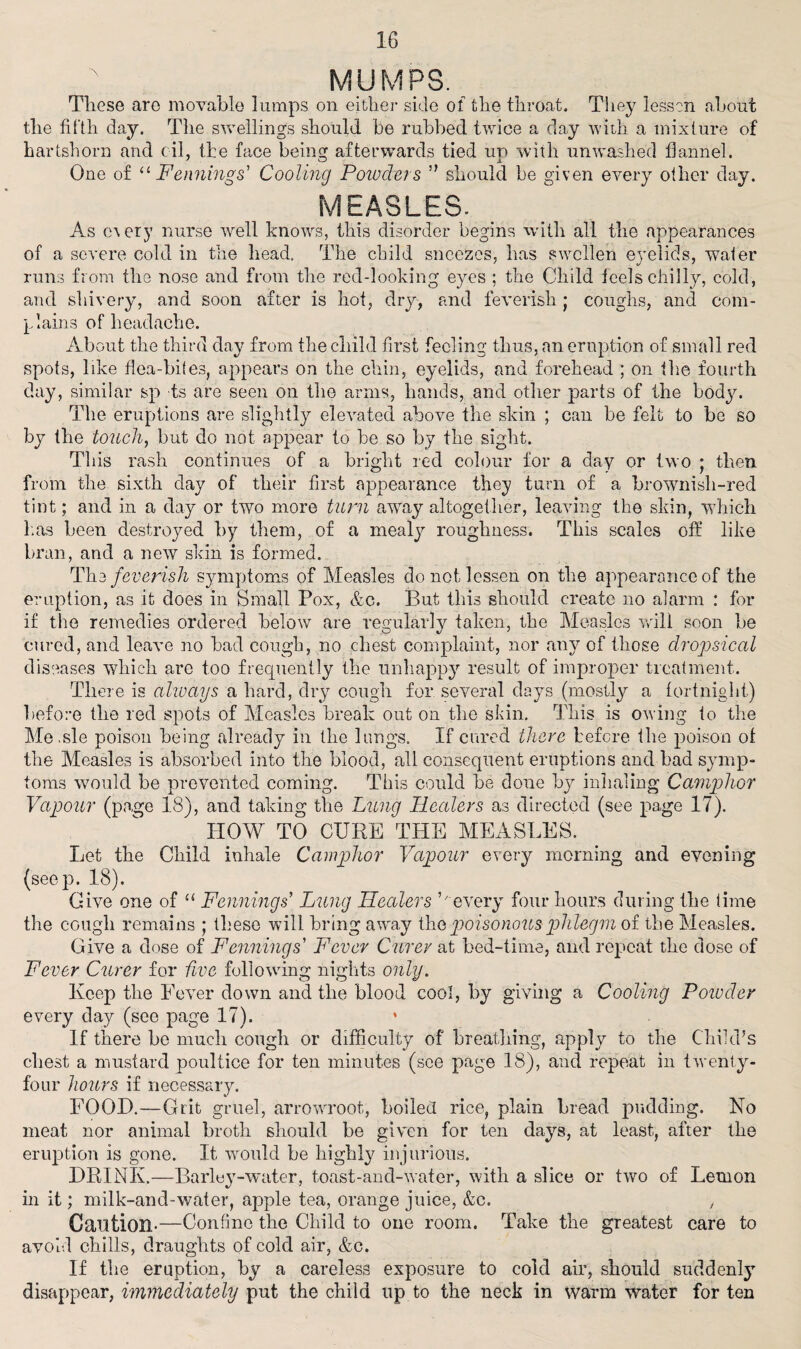 MUMPS. Those are movable lumps on either side of the throat. They lessen about the fifth day. The swellings should be rubbed twice a day with a mixture of hartshorn and oil, the face being afterwards tied un with unwashed flannel. One of “ Fennings' Cooling Powders ” should be given every other day. MEASLES. As every nurse well knows, this disorder begins with all the appearances of a severe cold in the head. The child sneezes, has swollen eyelids, water runs from the nose and from the red-looking eyes ; the Child feels chilly, cold, and shivery, and soon after is hot, dry, and feverish j coughs, and com¬ plains of headache. About the third day from the child first feeling thus, an eruption of small red spots, like flea-bites, appears on the chin, eyelids, and forehead ; on the fourth day, similar sp ts are seen on the arms, hands, and other parts of the body. The eruptions are slightly elevated above the skin ; can be felt to be so by the touchy but do not appear to he so by the sight. Tliis rash continues of a bright red colour for a day or two j then from the sixth day of their first appearance they turn of a brownish-red tint; and in a day or two more turn away altogether, leaving the skin, which lias been destroyed by them, of a mealy roughness. This scales off like bran, and a new skin is formed. Th2 feverish symptoms of Measles do not lessen on the appearance of the eruption, as it does in Small Pox, &c. But this should create no alarm : for if the remedies ordered below are regular!v taken, the Measles will soon be cured, and leave no bad cough, no chest complaint, nor any of those dropsical diseases which arc too frequently the unhappy result of improper treatment. There is always a hard, dry cough for several days (mostly a fortnight) before the red spots of Measles break out on the skin. This is owing to the Me.sle poison being already in the lungs. If cared there before the poison of the Measles is absorbed into the blood, all consequent eruptions and bad symp¬ toms would be prevented coming. This could be done by inhaling Camphor Vapour (page 18), and taking the Lung Healers as directed (see page 17). HOW TO CURE THE MEASLES. Let the Child inhale Camphor Vapour every morning and evening (seep. 18). Give one of “ Fennings’ Lung Healers ’7 every four hours during the time the cough remains ; these wall bring away Via poisonous phlegm of the Measles. Give a dose of Fennings Fever Curev at bed-time, and repeat the dose of Fever Curer for five following nights only. Keep the Fever down and the blood cool, by giving a Cooling Powder every day (see page 17). * If there he much cough or difficulty of breathing, apply to the Child’s chest a mustard poultice for ten minutes (see page 18), and repeat in twenty- four hours if necessary. FOOD.—Grit gruel, arrowroot, boiled rice, plain bread pudding. No meat nor animal broth should be given for ten days, at least, after the eruption is gone. It would be highly injurious. DRINK.—Barley-water, toast-and-water, with a slice or two of Lemon in it; milk-and-water, apple tea, orange juice, &c. , Caution-—Confine the Child to one room. Take the greatest care to avoid chills, draughts of cold air, &c. If the eruption, by a careless exposure to cold air, should suddenly disappear, immediately put the child up to the neck in warm water for ten