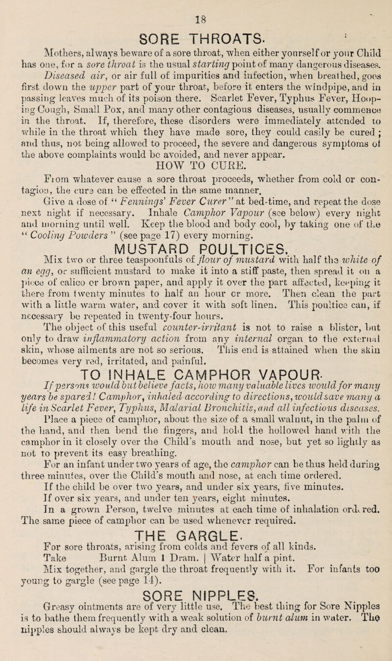 SORE THROATS. Mothers, always beware of a sore throat, when either yourself or your Child has one, for a sore throat is the usual starting point of many dangerous diseases. Diseased air, or air full of impurities and infection, when breathed, goes first down the upper part of your throat, before it enters the windpipe, and in passing leaves much of its poison there. Scarlet Fever, Typhus Fever, Hoop¬ ing Cough, Small Pox, and many other contagious diseases, usually commence in the throat. If, therefore, these disorders were immediately attended to while in the throat which they have made sore, they could easily be cured ; and thus, not being allowed to proceed, the severe and dangerous symptoms ot the above complaints would be avoided, and never appear. HOW TO CUKE. Fiom whatever cause a sore throat proceeds, whether from cold or con¬ tagion, the cure can be effected in the same manner. Give a dose of “ Fennings’ Fever Curer ” at bed-time, and repeat the dose next night if necessary. Inhale Camphor Vapour (see below) every night and morning until well. Keep the blood and body cool, by taking one of the 6‘ Cooling Powders ” (seepage 17) every morning. MUSTARD POULTICES. Mix two or three teaspoonfuls of flour of mustard with half the white of an egg, or sufficient mustard to make it into a stiff paste, then spread it on a piece of calico or brown paper, and apply it over the part affected, keeping it there from twenty minutes to half an hour or more. Then clean the part with a little warm water, and cover it with soft linen. This poultice can, if necessary be repeated in twenty-four hours. The object of this useful counter-irritant is not, to raise a blister, but only to draw inflammatory action from any internal organ to the external skin, whose ailments are not so serious. This end is attained when the skin becomes very red, irritated, and painful. TO INHALE CAMPHOR VAPOUR- If persons would hut believe facts, how many valuable lives would for many years he spared! Camphor, inhaled according- to directions, would save many a life in Scarlet Fever, Typhus, Malarial Bronchitis, and all infectious diseases. Place a piece of camphor, about the size of a small walnut, in the palm of the hand, and then bend the fingers, and hold the hollowed hand with the camphor in it closely over the Child’s mouth and nose, but yet so lightly as not to prevent its easy breathing. For an infant under two years of age, the camphor can be thus held during three minutes, over the Child’s mouth and nose, at each time ordered. If the child be over two years, and under six years, five minutes. If over six years, and under ten years, eight minutes. In a grown Person, twelve minutes at each time of inhalation ordered. The same piece of camphor can be used whenever required. * THE GARGLE. For sore throats, arising from colds and fevers of all kinds. Take Burnt Alum 1 Drain. | Water half a pint. Mix together, and gargle the throat frequently with it. For infants too young to gargle (seepage 14). SORE NIPPLES, Greasy ointments are of very little use. The best thing for Sore Nipples is to bathe them frequently with a weak solution of burnt alum in water. Tho nipples should always be kept dry and clean.