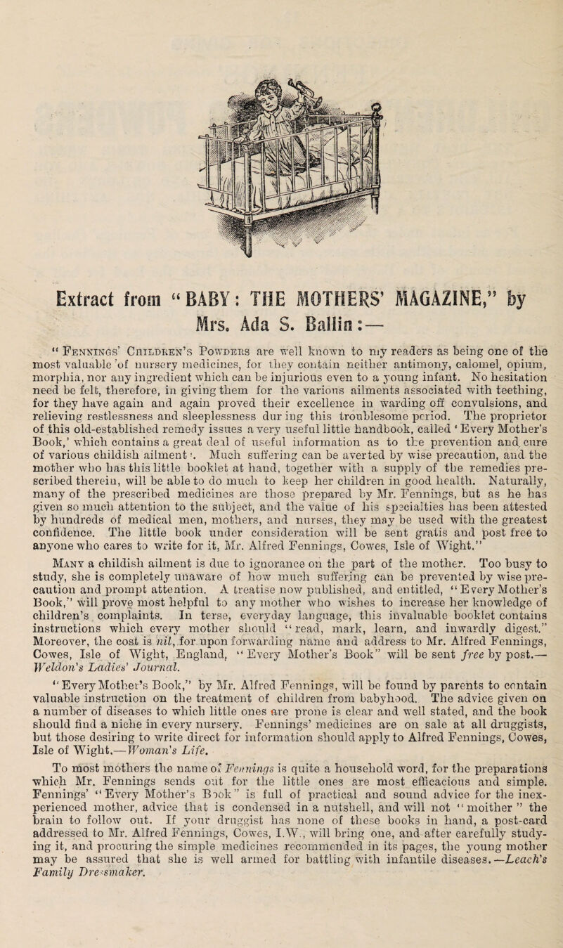 Extract from “BABY: THE MOTHERS’ MAGAZINE,” by Mrs. Ada S. Ballin:— “ Fennings’ Children’s Powders are well known to my readers as being one of tbs most valuable 'of nursery medicines, for they contain neither antimony, calomel, opium, morphia, nor any ingredient which can be injurious even to a young infant. No hesitation need be felt, therefore, in giving them for the various ailments associated with teething, for they have again and again proved their excellence in warding off convulsions, and relieving restlessness and sleeplessness dur ing this troublesome period. The proprietor of this old-established remedy issues a very useful little handbook, called * Every Mother’s Book,’which contains a great deil of useful information as to the prevention and cure of various childish ailmentMuch suffering can be averted by wise precaution, and the mother who has this little booklet at hand, together with a supply of the remedies pre¬ scribed therein, will be able to do much to keep her children in good health. Naturally, many of the prescribed medicines are those prepared by Mr. Fennings, but as he has given so much attention to the subject, and the value of his specialties has been attested by hundreds of medical men, mothers, and nurses, they may be used with the greatest confidence. The little book under consideration will be sent gratis and post free to anyone who cares to write for it, Mr. Alfred Fennings, Cowes, Isle of Wight,” Many a childish ailment is due to ignorance on the part of the mother. Too busy to study, she is completely unaware of how much suffering can be prevented by wise pre¬ caution and prompt attention. A treatise now published, and entitled, “ Every Mother’s Book,” will prove most helpful to any mother who wishes to increase her knowledge of children’s complaints. In terse, everyday language, this invaluable booklet contains instructions which every mother should “read, mark, learn, and inwardly digest.” Moreover, the cost is nil, for. upon forwarding name and address to Mr. Alfred Fennings, Cowes, Isle of Wight, England, “ Every Mother’s Book” will be sent free by post.— Weldon’s Ladies’ Journal. “ Every Mother’s Book,” by Mr. Alfred Fennings, will he found by parents to contain valuable instruction on the treatment of children from babyhood. The advice given on a number of diseases to which little ones are prone is clear and well stated, and the book should find a niche in every nursery. Fennings’ medicines are on sale at all druggists, but those desiring to write direct for information should apply to Alfred Fennings, Cowes, Isle of Wight.—Woman’s Life. To most mothers the name of Fennings is quite a household word, for the preparations which Mr. Fennings sends out for the little ones are most efficacious and simple. Fennings’ “Every Mother’s Book” is full of practical and sound advice for the inex¬ perienced mother, advice that is condensed in a nutshell, and will not “ moither ” the brain to follow out. If your druggist has none of these books in hand, a post-card addressed to Mr. Alfred Fennings, Cowes, I.W., will bring one, and after carefully study¬ ing it, and procuring the simple medicines recommended in its pages, the 37oung mother may be assured that she is well armed for battling with infantile diseases. —Leach's Family Dressmaker.