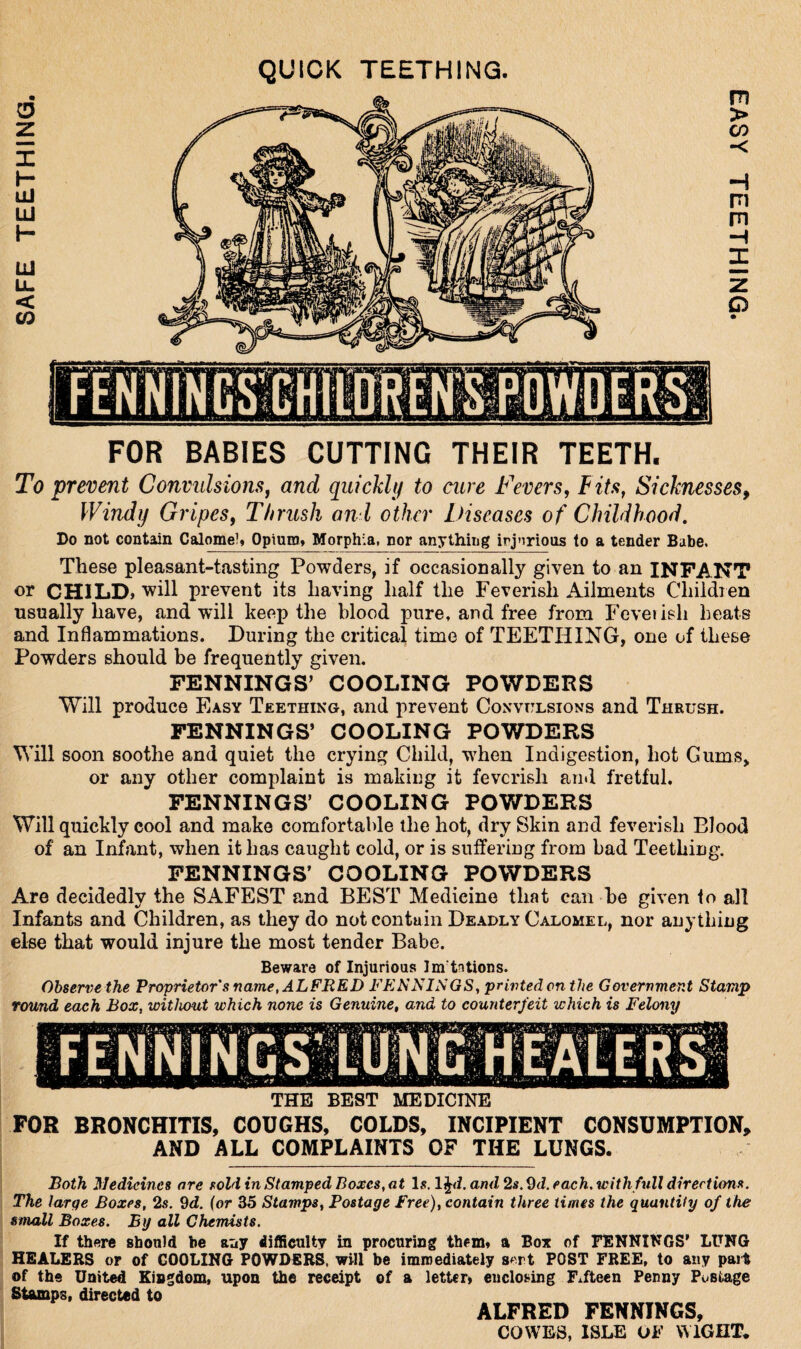 QUICK TEETHING. FOR BABIES CUTTING THEIR TEETH. To prevent Convulsions, and quickly to cure Fevers, Fits, Sicknesses, Windy Gripes, Thrush anl other Diseases of Childhood. Do not contain Calomel, Opium, Morphia, nor anything injurious to a tender Babe. These pleasant-tasting Powders, if occasionally given to an INFANT or CHILD, will prevent its having half the Feverish Ailments Children usually have, and will keep the blood pure, and free from Feverish heats and Inflammations. During the critical time of TEETHING, one of these Powders should be frequently given. FENNINGS’ COOLING POWDERS Will produce Easy Teething, and prevent Convulsions and Thrush. FENNINGS’ COOLING POWDERS Will soon soothe and quiet the crying Child, when Indigestion, hot Gums, or any other complaint is making it feverish and fretful. FENNINGS’ COOLING POWDERS Will quickly cool and make comfortable the hot, dry Skin and feverish Blood of an Infant, when it has caught cold, or is suffering from bad Teething. FENNINGS’ COOLING POWDERS Are decidedly the SAFEST and BEST Medicine that can be given to all Infants and Children, as they do not contain Deadly Calomel, nor anything else that would injure the most tender Babe. Beware of Injurious Im'tntions. Observe the Proprietor's name, ALFRED FENNINGS, printed on the Government Stamp round each Boxs without which none is Genuine, and to counterfeit which is Felony THE BEST MEDICINE FOR BRONCHITIS, COUGHS, COLDS, INCIPIENT CONSUMPTION, AND ALL COMPLAINTS OF THE LUNGS. Both Medicines are sold in Stamped Boxes, at Is. lj<i. and 2s.2d. each, with full directions. The large Boxes, 2s. 9d. (or 35 Stamps, Postage Free), contain three times the quantity of the small Boxes. By all Chemists. If there should be auy difficulty in procuring them, a Box of FENNINGS’ LUNG HEALERS or of COOLING POWDERS, will be immediately sert POST FREE, to any part of the United Kingdom, upon the receipt of a letter* enclosing Fifteen Penny Postage Stamps, directed to ALFRED FENNINGS, COWES, ISLE OF WIGHT*