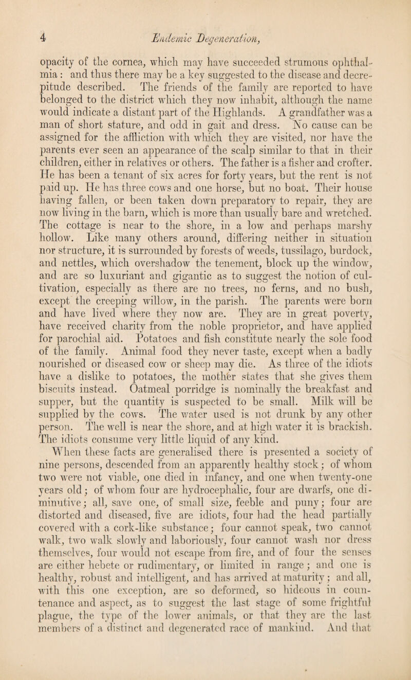 opacity of the cornea,, which may have succeeded strumous ophthal¬ mia : and thus there may be a key suggested to the disease and decre¬ pitude described. The friends of the family are reported to have belonged to the district which they now inhabit* although the name would indicate a distant part of the Highlands. A grandfather was a man of short stature, and odd in gait and dress. No cause can be assigned for the affliction with which they are visited, nor have the parents ever seen an appearance of the scalp similar to that in their children, either in relatives or others. The father is a fisher and crofter. He has been a tenant of six acres for forty years, but the rent is not paid up. He has three cows and one horse, but no boat. Their house having fallen, or been taken down preparatory to repair, they are now living in the barn, which is more than usually bare and wretched. The cottage is near to the shore, in a low and perhaps marshy hollow. Like many others around, differing neither in situation nor structure, it is surrounded by forests of weeds, tussilago, burdock, and nettles, which overshadow the tenement, block up the window, and are so luxuriant and gigantic as to suggest the notion of cul¬ tivation, especially as there are no trees, no ferns, and no bush, except the creeping willow, in the parish. The parents were born and have lived where they now are. They are in great poverty, have received charity from the noble proprietor, and have applied for parochial aid. Potatoes and fish constitute nearly the sole food of the family. Animal food they never taste, except when a badly nourished or diseased cow or sheep may die. As three of the idiots have a dislike to potatoes, the mother states that she gives them biscuits instead. Oatmeal porridge is nominally the breakfast and supper, but the quantity is suspected to be small. Milk will be supplied by the cows. The water used is not drunk by any other person. The well is near the shore, and at high water it is brackish. The idiots consume very little liquid of any kind. When these facts are generalised there is presented a society of nine persons, descended from an apparently healthy stock; of whom two were not viable, one died in infancy, and one when twenty-one years old; of whom four are hydrocephalic, four are dwarfs, one di¬ minutive; all, save one, of small size, feeble and puny; four are distorted and diseased, five are idiots, four had the head partially covered with a cork-like substance; four cannot speak, two cannot walk, two walk slowly and laboriously, four cannot wash nor dress themselves, four would not escape from fire, and of four the senses are either hebete or rudimentary, or limited in range; and one is healthy, robust and intelligent, and has arrived at maturity ; and all, with this one exception, are so deformed, so hideous in coun¬ tenance and aspect, as to suggest the last stage of some frightful plague, the type of the lower animals, or that they are the last members of a distinct and degenerated race of mankind. And that o