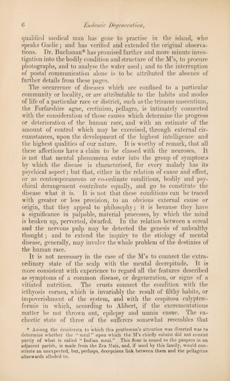 qualified medical man has gone to practise in the island, who speaks Gaelic; and has verified and extended the original observa¬ tions. Dr. Buchanan* has promised further and more minute inves¬ tigation into the bodily condition and structure of the M's, to procure photographs, and to analyse the water used; and to the interruption of postal communication alone is to be attributed the absence of further details from these pages. The occurrence of diseases which are confined to a particular community or locality, or are attributable to the habits and modes of life of a particular race or district, such as the trismus nascentium, the Eorfarshire ague, cretinism, pellagra, is intimately connected with the consideration of those causes which determine the progress or deterioration of the human race, and with an estimate of the amount of control which may be exercised, through external cir¬ cumstances, upon the development of the highest intelligence and the highest qualities of our nature. It is worthy of remark, that all these affections have a claim to be classed with the neuroses. It is not that mental phenomena enter into the group of symptoms by which the disease is characterised, for every malady has its psychical aspect; but that, either in the relation of cause and effect, or as contemporaneous or co-ordinate conditions, bodily and psy¬ chical derangement contribute equally, and go to constitute the disease what it is. It is not that these conditions can be traced with greater or less precision, to an obvious external cause or origin, that they appeal to philosophy; it is because they have a significance in palpable, material processes, by which the mind is broken up, perverted, dwarfed. In the relation between a cereal and the nervous pulp may be detected the genesis of unhealthy thought; and to extend the inquiry to the etiology of mental disease, generally, may involve the whole problem of the destinies of the human race. It is not necessary in the case of the M's to connect the extra¬ ordinary state of the scalp with the mental decrepitude. It is more consistent with experience to regard all the features described as symptoms of a common disease, or degeneration, or signs of a vitiated nutrition. The crusts connect the condition with the icthyosis cornea, which is invariably the result of filthy habits, or impoverishment of the system, and with the cespitosa calyptrae- formis in which, according to Alibert, if the excrementatious matter be not thrown out, epilepsy and mania ensue. The ca¬ chectic state of three of the sufferers somewhat resembles that * Among the desiderata to which this gentleman’s attention was directed was to determine whether the “ meal” upon which the M’s chiefly subsist did not consist partly of what is called “ Indian meal.” This flour is issued to the paupers in an adjacent parish, is made from the Zea Mais, and, if used by this family, would con¬ stitute an unexpected, but, perhaps, deceptions link between them and the pellagrins afterwards alluded to.