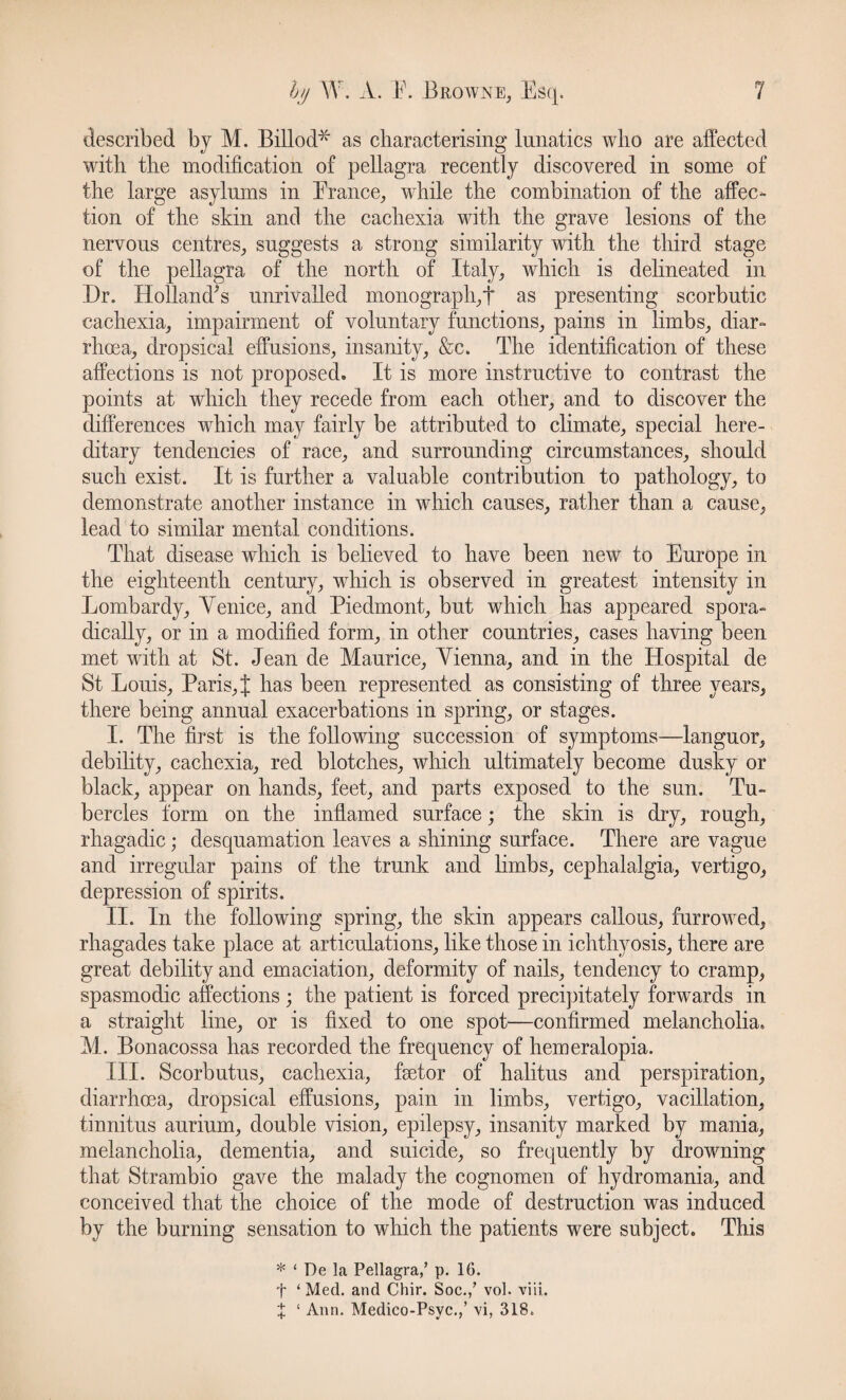 described by M. Billod* as characterising lunatics who are affected with the modification of pellagra recently discovered in some of the large asylums in France, while the combination of the affec¬ tion of the skin and the cachexia with the grave lesions of the nervous centres, suggests a strong similarity with the third stage of the pellagra of the north of Italy, which is delineated in Dr. Holland's unrivalled monograph,! as presenting scorbutic cachexia, impairment of voluntary functions, pains in limbs, diar¬ rhoea, dropsical effusions, insanity, &c. The identification of these affections is not proposed. It is more instructive to contrast the points at which they recede from each other, and to discover the differences which may fairly be attributed to climate, special here¬ ditary tendencies of race, and surrounding circumstances, should such exist. It is further a valuable contribution to pathology, to demonstrate another instance in which causes, rather than a cause, lead to similar mental conditions. That disease which is believed to have been new to Europe in the eighteenth century, which is observed in greatest intensity in Lombardy, Yenice, and Piedmont, but which has appeared spora¬ dically, or in a modified form, in other countries, cases having been met with at St. Jean de Maurice, Yienna, and in the Hospital de St Louis, Paris,{ has been represented as consisting of three years, there being annual exacerbations in spring, or stages. I. The first is the following succession of symptoms-—languor, debility, cachexia, red blotches, which ultimately become dusky or black, appear on hands, feet, and parts exposed to the sun. Tu¬ bercles form on the inflamed surface; the skin is dry, rough, rhagadic; desquamation leaves a shining surface. There are vague and irregular pains of the trunk and limbs, cephalalgia, vertigo, depression of spirits. II. In the following spring, the skin appears callous, furrowed, rhagades take place at articulations, like those in ichthyosis, there are great debility and emaciation, deformity of nails, tendency to cramp, spasmodic affections ; the patient is forced precipitately forwards in a straight line, or is fixed to one spot—confirmed melancholia. M. Bonacossa has recorded the frequency of hemeralopia. III. Scorbutus, cachexia, fsetor of halitus and perspiration, diarrhoea, dropsical effusions, pain in limbs, vertigo, vacillation, tinnitus aurium, double vision, epilepsy, insanity marked by mania, melancholia, dementia, and suicide, so frequently by drowning that Strambio gave the malady the cognomen of hydromania, and conceived that the choice of the mode of destruction was induced by the burning sensation to which the patients were subject. This * ‘ De la Pellagra/ p. 16. f ‘ Med. and Chir. Soc./ vol. viii. X ‘ Ann. Medico-Psyc./ vi, 318.