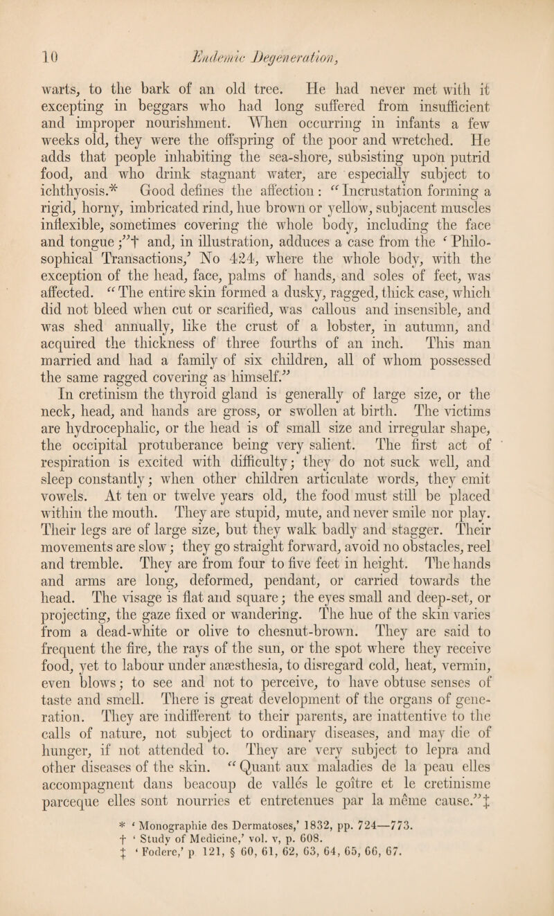 warts, to the bark of an old tree. He had never met with it excepting in beggars who had long suffered from insufficient and improper nourishment. When occurring in infants a few weeks old, they were the offspring of the poor and wretched. He adds that people inhabiting the sea-sliore, subsisting upon putrid food, and who drink stagnant water, are especially subject to ichthyosis.* Good defines the affection: “ Incrustation forming a rigid, horny, imbricated rind, hue brown or yellow, subjacent muscles inflexible, sometimes covering the whole body, including the face and tongue ;”t and, in illustration, adduces a case from the f Philo¬ sophical Transactions/ Ho 424, where the whole body, with the exception of the head, face, palms of hands, and soles of feet, was affected. “ The entire skin formed a dusky, ragged, thick case, which did not bleed when cut or scarified, was callous and insensible, and was shed annually, like the crust of a lobster, in autumn, and acquired the thickness of three fourths of an inch. This man married and had a family of six children, all of whom possessed the same ragged covering as himself.” In cretinism the thyroid gland is generally of large size, or the neck, head, and hands are gross, or swollen at birth. The victims are hydrocephalic, or the head is of small size and irregular shape, the occipital protuberance being very salient. The first act of respiration is excited with difficulty; they do not suck well, and sleep constantly; when other children articulate words, they emit vowels. At ten or twelve years old, the food must still be placed within the mouth. They are stupid, mute, and never smile nor play. Their legs are of large size, but they walk badly and stagger. Their movements are slow; they go straight forward, avoid no obstacles, reel and tremble. They are from four to five feet in height. The hands and arms are long, deformed, pendant, or carried towards the head. The visage is flat and square; the eyes small and deep-set, or projecting, the gaze fixed or wandering. The hue of the skin varies from a dead-white or olive to chesnut-brown. They are said to frequent the fire, the rays of the sun, or the spot where they receive food, yet to labour under anaesthesia, to disregard cold, heat, vermin, even blows; to see and not to perceive, to have obtuse senses of taste and smell. There is great development of the organs of gene¬ ration. They are indifferent to their parents, are inattentive to the calls of nature, not subject to ordinary diseases, and may die of hunger, if not attended to. They are very subject to lepra and other diseases of the skin. “ Quant aux maladies de la peau elles accompagnent dans beacoup de valles le goitre et le cretinisme parceque elles sont nourries et entretenues par la meme cause.” J * ‘ Monograpliie des Dermatoses,’ 1832, pp. 724—773. f 1 Studv of Medicine,’ vol. v, p. 608. t • Fodere,’ p 121, § 60, 61, 62, 63, 64, 65, 66, 67.