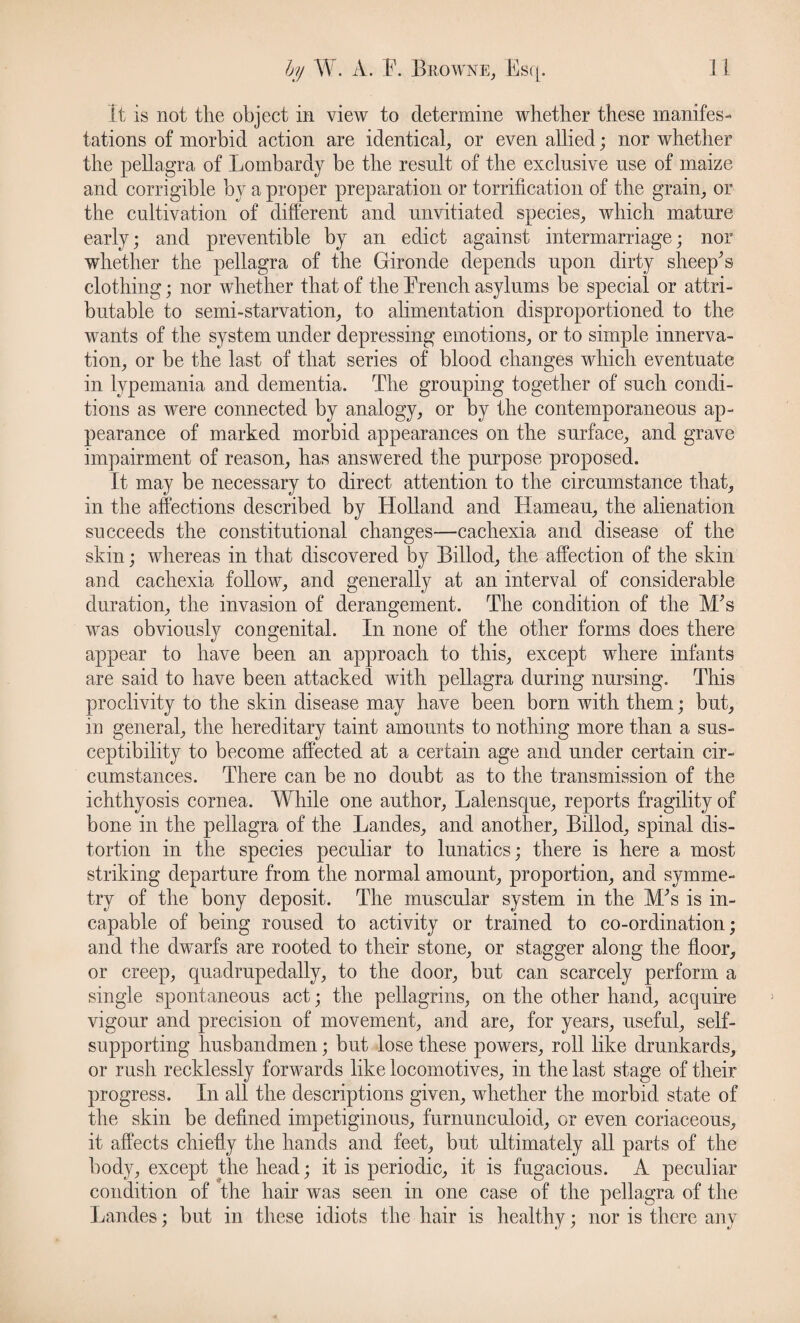 It is not tlie object in view to determine whether these manifes¬ tations of morbid action are identical, or even allied; nor whether the pellagra of Lombardy be the result of the exclusive use of maize and corrigible by a proper preparation or torrification of the grain, or the cultivation of different and unvitiated species, which mature early; and preventible by an edict against intermarriage; nor whether the pellagra of the Gironde depends upon dirty sheepbs clothing; nor whether that of the Brench asylums be special or attri¬ butable to semi-starvation, to alimentation disproportioned to the wants of the system under depressing emotions, or to simple innerva¬ tion, or be the last of that series of blood changes which eventuate in lypemania and dementia. The grouping together of such condi¬ tions as were connected by analogy, or by the contemporaneous ap¬ pearance of marked morbid appearances on the surface, and grave impairment of reason, has answered the purpose proposed. It may be necessary to direct attention to the circumstance that, in the affections described by Holland and Harneau, the alienation succeeds the constitutional changes—cachexia and disease of the skin; whereas in that discovered by Billod, the affection of the skin and cachexia follow, and generally at an interval of considerable duration, the invasion of derangement. The condition of the M's was obviously congenital. In none of the other forms does there appear to have been an approach to this, except where infants are said to have been attacked with pellagra during nursing. This proclivity to the skin disease may have been born with them; but, in general, the hereditary taint amounts to nothing more than a sus¬ ceptibility to become affected at a certain age and under certain cir¬ cumstances. There can be no doubt as to the transmission of the ichthyosis cornea. While one author, Lalensque, reports fragility of bone in the pellagra of the Landes, and another, Billod, spinal dis¬ tortion in the species peculiar to lunatics; there is here a most striking departure from the normal amount, proportion, and symme¬ try of the bony deposit. The muscular system in the M;s is in¬ capable of being roused to activity or trained to co-ordination; and the dwarfs are rooted to their stone, or stagger along the floor, or creep, quadrupedally, to the door, but can scarcely perform a single spontaneous act; the pellagrins, on the other hand, acquire vigour and precision of movement, and are, for years, useful, self- supporting husbandmen; but lose these powers, roll like drunkards, or rush recklessly forwards like locomotives, in the last stage of their progress. In all the descriptions given, whether the morbid state of the skin be defined impetiginous, furnunculoid, or even coriaceous, it affects chiefly the hands and feet, but ultimately all parts of the body, except the head; it is periodic, it is fugacious. A peculiar condition of the hair was seen in one case of the pellagra of the Landes; but in these idiots the hair is healthy; nor is there any