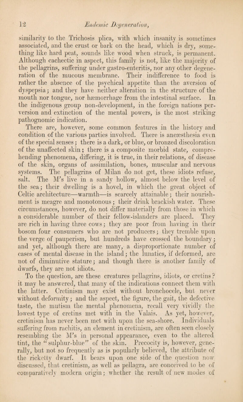 similarity to the Tricliosis plica, with which insanity is sometimes associated, and the crust or bark on the head, which is dry, some¬ thing like hard peat, sounds like wood when struck, is permanent. Although cachectic in aspect, this family is not, like the majority of the pellagrins, suffering under gastro-enteritis, nor any other degene¬ ration of the mucous membrane. Their indifference to food is rather the absence of the psychical appetite than the aversion of dyspepsia; and they have neither alteration in the structure of the mouth nor tongue, nor haemorrhage from the intestinal surface. In the indigenous group non-development, in the foreign nations per¬ version and extinction of the mental powers, is the most striking pathognomic indication. There are, however, some common features in the history and condition of the various parties involved. There is anesesthesia even of the special senses; there is a dark, or blue, or bronzed discoloration of the unaffected skin; there is a composite morbid state, compre¬ hending phenomena, differing, it is true, in their relations, of disease of the skin, organs of assimilation, bones, muscular and nervous systems. The pellagrins of Milan do not get, these idiots refuse, salt. The M's live in a sandy hollow, almost below the level of the sea; their dwelling is a hovel, in which the great object of Celtic architecture—warmth—is scarcely attainable; their nourish¬ ment is meagre and monotonous; their drink brackish water. These circumstances, however, do not differ materially from those in which a considerable number of their fellowMslanders are placed. They are rich in having three cows; they are poor from having in their bosom four consumers who are not producers; they tremble upon the verge of pauperism, but hundreds have crossed the boundary; and yet, although there are many, a disproportionate number of cases of mental disease in the island; the lunatics, if deformed, are not of diminutive stature; and though there is another family of dwarfs, they are not idiots. To the question, are these creatures pellagrins, idiots, or cretins ? it may be answered, that many of the indications connect them with the latter. Cretinism mav exist without bronchocele, but never without deformity; and the aspect, the figure, the gait, the defective taste, the mutism the mental phenomena, recall very vividly the lowest type of cretins met with in the Valais. As yet, however, cretinism has never been met with upon the sea-shore. Individuals suffering from rachitis, an element in cretinism, are often seen closely resembling the M's in personal appearance, even to the altered tint, the “ sulphur-blue of the skin. Precocity is, however, gene¬ rally, but not so frequently as is popularly believed, the attribute of the ricketty dwarf. It bears upon one side of the question now discussed, that cretinism, as well as pellagra, are conceived to be of comparatively modern origin; whether the result of new modes of