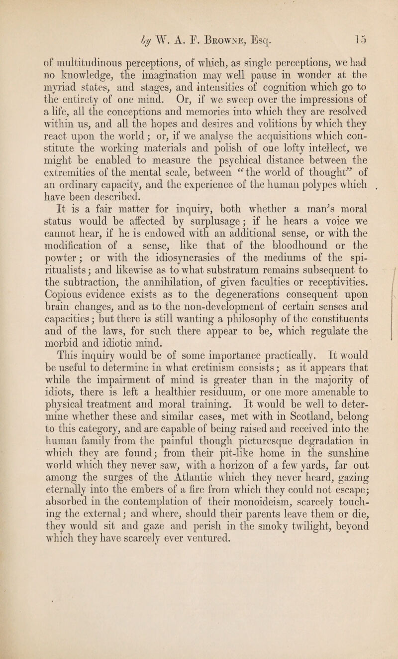 of multitudinous perceptions, of which, as single perceptions, we had no knowledge, the imagination may well pause in wonder at the myriad states, and stages, and intensities of cognition which go to the entirety of one mind. Or, if we sweep over the impressions of a life, all the conceptions and memories into which they are resolved within us, and all the hopes and desires and volitions by which they react upon the world; or, if we analyse the acquisitions which con¬ stitute the working materials and polish of one lofty intellect, we might be enabled to measure the psychical distance between the extremities of the mental scale, between “the world of thought” of an ordinary capacity, and the experience of the human polypes which have been described. It is a fair matter for inquiry, both whether a maAs moral status would be affected by surplusage; if he hears a voice we cannot hear, if he is endowed with an additional sense, or with the modification of a sense, like that of the bloodhound or the powter; or with the idiosyncrasies of the mediums of the spi¬ ritualists ; and likewise as to what substratum remains subsequent to the subtraction, the annihilation, of given faculties or receptivities. Copious evidence exists as to the degenerations consequent upon brain changes, and as to the non-development of certain senses and capacities; but there is still wanting a philosophy of the constituents and of the laws, for such there appear to be, which regulate the morbid and idiotic mind. This inquiry would be of some importance practically. It would be useful to determine in what cretinism consists; as it appears that while the impairment of mind is greater than in the majority of idiots, there is left a healthier residuum, or one more amenable to physical treatment and moral training* It would be well to deter¬ mine whether these and similar cases, met with in Scotland, belong to this category, and are capable of being raised and received into the human family from the painful though picturesque degradation in which they are found; from their pit-like home in the sunshine world which they never saw, with a horizon of a few yards, far out among the surges of the Atlantic which they never heard, gazing eternally into the embers of a fire from which they could not escape; absorbed in the contemplation of their monoideism, scarcely touch¬ ing the external; and where, should their parents leave them or die, they would sit and gaze and perish in the smoky twilight, beyond which they have scarcely ever ventured.