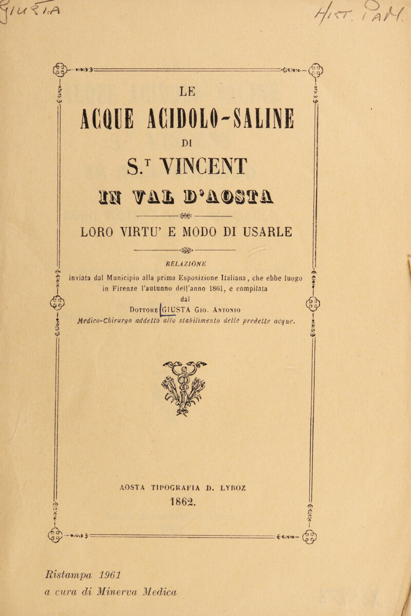 / L< *■^5:5- -( 9 •# W ù> LE ACQUE ACIDOLO-SALINE k .<*> w DI S.T YINCENT m w»mm& LORO VIRTÙ’ E MODO DI USARLE RELAZIONE a. ft\ $ inviata dal Municipio alla prima Esposizione Italiana, che ebbe luogo £ ) in Firenze l’autunno dell’anno 1861, e compilata dal DottokeIgIUSTA Gio. Antonio r | Medico-Chirurgo addetto allo stabilimento delle predette acque. ,t X Àif sU li% jjf f AOSTA TIPOGRAFIA D. LYBOZ 1862. > y ' ru /ri Ristampa 1961 a cura di Minerva Medica