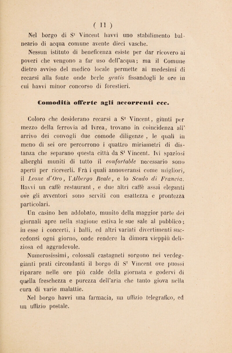 Nel borgo di S* Vincent havvi uno stabilimento bal¬ neari di acqua comune avente dieci vasche. Nessun istituto di beneficenza esiste per dar ricovero ai poveri che vengono a far uso dell'acqua; ma il Comune dietro avviso del medico locale permette ai medesimi di recarsi alla fonte onde berle gratis fissandogli le ore in cui havvi minor concorso di forestieri. Comodità offerte agli accorrenti ece. Coloro che desiderano recarsi a Sc Vincent, giunti per mezzo della ferrovia ad Ivrea, trovano in coincidenza all’ arrivo dei convogli due comode diligenze , le quali in meno di sei ore percorrono i quattro miriainetri di dis¬ tanza che separano questa città da Sl Vincent. Ivi spaziosi alberghi muniti di tutto il conforlable necessario sono aperti per riceverli. Fra i quali annoveransi come migliori, il Leone cVOro, XAlbergo Reale, e lo Scudo di Francia. Havvi un caffè restaurant, e due altri caffè assai eleganti ove gli avventori sono serviti con esattezza e prontezza particolari. Un casino ben addobato, munito della maggior parte dei giornali apre nella stagione estiva le sue sale al pubblico ; in esse i concerti, i balli, ed altri variati divertimenti suc- cedonsi ogni giorno, onde rendere la dimora vieppiù deli¬ ziosa ed aggradevole. Numerosissimi, colossali castagneti sorgono nei verdeg¬ gianti prati circondanti il borgo di Sl Vincent ove puossi riparare nelle ore più calde della giornata e godervi di quella freschezza e purezza dell’aria che tanto giova nella cura di varie malattie. Nel borgo havvi una farmacia, un uffìzio telegrafico, ed un uffizio postale.