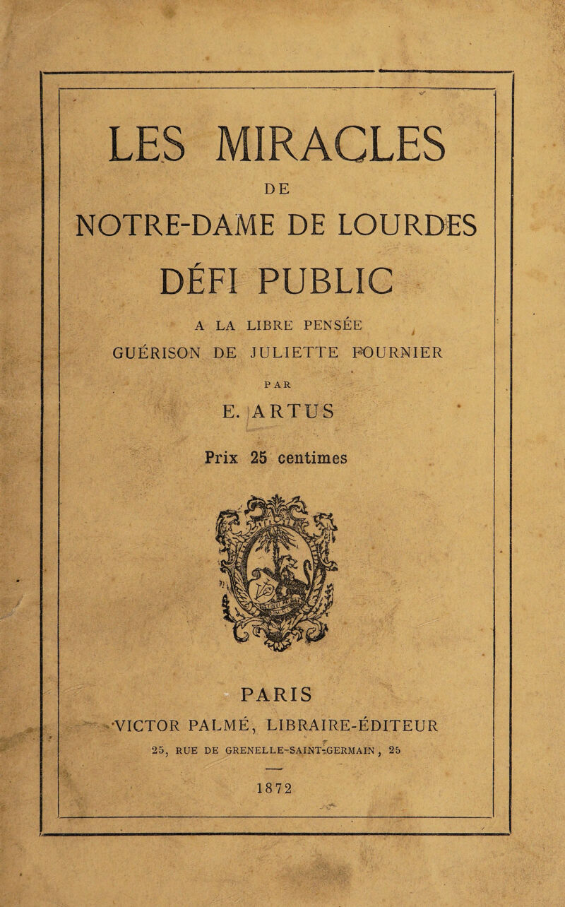 LES MIRACLES DE NOTRE-DAME DE LOURDES DÉFI PUBLIC A LA LIBRE PENSÉE GUÉRISON DE JULIETTE FOURNIER PAR E. ARTUS Prix 25 centimes PARIS 'VICTOR PALMÉ, LIBRAIRE-ÉDITEUR r 25, RUE DE GRENELLE-SAINT-GERMAIN , 25 1872