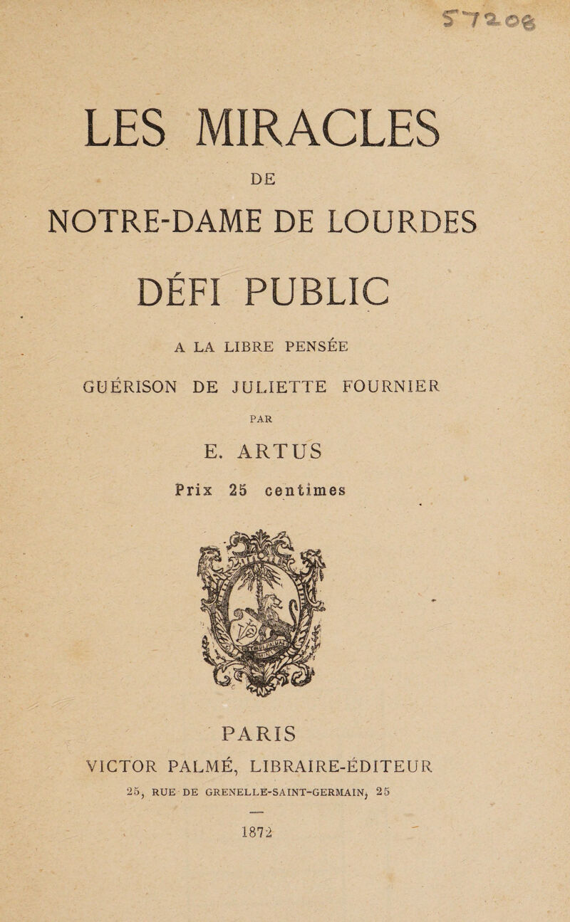 tT'7«,©& LES MIRACLES DE NOTRE-DAME DE LOURDES DÉFI PUBLIC A LA LIBRE PENSÉE GUÉRISON DE JULIETTE FOURNIER PAR E. ARTUS Prix 25 centimes PARIS VICTOR PALMÉ, LIBRAIRE-ÉDITEUR 25, RUE DE GRENELLE-SAINT-GERMAIN, 25 1872