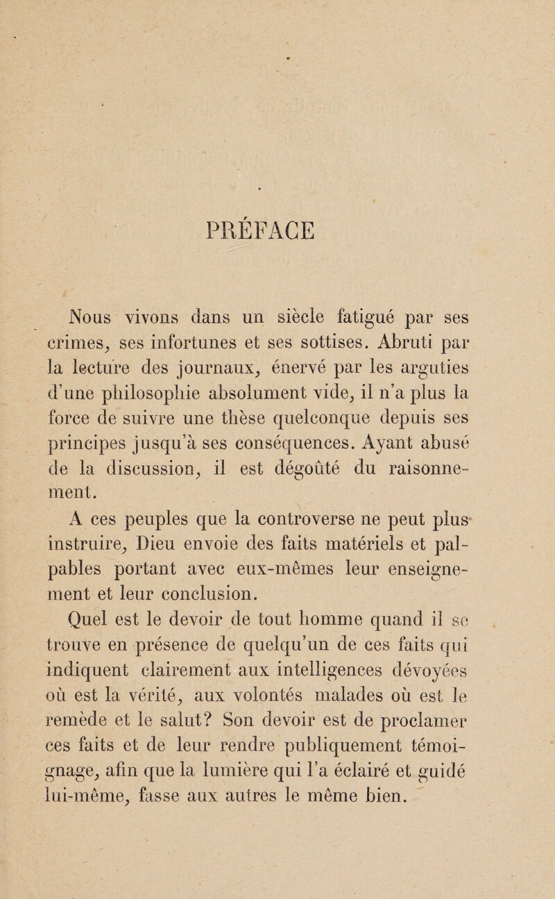 PREFACE Nous vivons dans un siècle fatigué par ses crimes, ses infortunes et ses sottises. Abruti par la lecture des journaux, énervé par les arguties d’une philosophie absolument vide, il n’a plus la force de suivre une thèse quelconque depuis ses principes jusqu’à ses conséquences. Ayant abusé de la discussion, il est dégoûté du raisonne¬ ment. A ces peuples que la controverse ne peut plus instruire, Dieu envoie des faits matériels et pal¬ pables portant avec eux-mêmes leur enseigne¬ ment et leur conclusion. Quel est le devoir de tout homme quand il se trouve en présence de quelqu’un de ces faits qui indiquent clairement aux intelligences dévoyées où est la vérité, aux volontés malades où est le remède et le salut? Son devoir est de proclamer ces faits et de leur rendre publiquement témoi¬ gnage, afin que la lumière qui l’a éclairé et guidé lui-même, hisse aux autres le même bien.