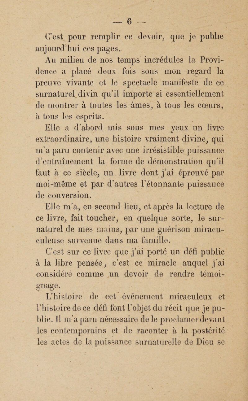 C’est pour remplir ce devoir, que je publie aujourd’hui ces pages. Au milieu de nos temps incrédules la Provi¬ dence a placé deux fois sous mon regard la preuve vivante et le spectacle manifeste de ce surnaturel^divin qu’il importe si essentiellement de montrer à toutes les âmes, à tous les cœurs, à tous les esprits. Elle a d’abord mis sous mes yeux un livre extraordinaire, une histoire vraiment divine, qui m’a paru contenir avec une irrésistible puissance d’entraînement la forme de démonstration qu’il faut à ce siècle, un livre dont j’ai éprouvé par moi-même et par d’autres bétonnante puissance de conversion. Elle m’a, en second lieu, et après la lecture de ce livre, fait toucher, en quelque sorte, le sur¬ naturel de mes mains, par une guérison miracu- culeuse survenue dans ma famille. C’est sur ce livre que j’ai porté un défi public à la libre pensée, c’est ce miracle auquel j’ai considéré comme ,im devoir de rendre témoi¬ gnage. L’histoire de cet événement miraculeux et l’histoire de ce défi font l’objet du récit que je pu¬ blie. Il m’a paru nécessaire de le proclamer devant les contemporains et de raconter à la postérité les actes de la puissance surnaturelle de Dieu se