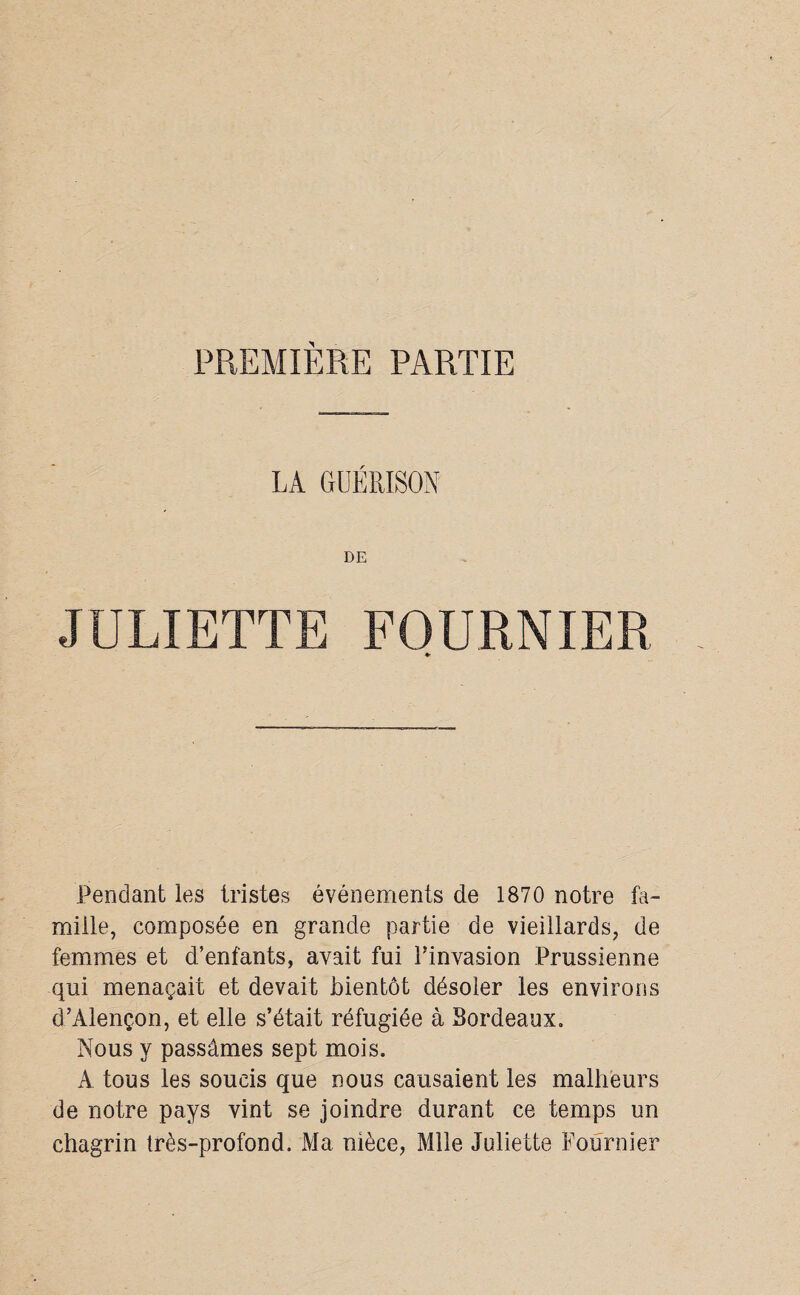 PREMIÈRE PARTIE LA GUÉRISON DE JULIETTE FOURNIER •• Pendant les tristes événements de 1870 notre fa¬ mille, composée en grande partie de vieillards, de femmes et d’enfants, avait fui l’invasion Prussienne qui menaçait et devait bientôt désoler les environs d’Alençon, et elle s’était réfugiée à Bordeaux. Nous y passâmes sept mois. A tous les soucis que nous causaient les malheurs de notre pays vint se joindre durant ce temps un chagrin très-profond. Ma nièce, Mlle Juliette Fournier