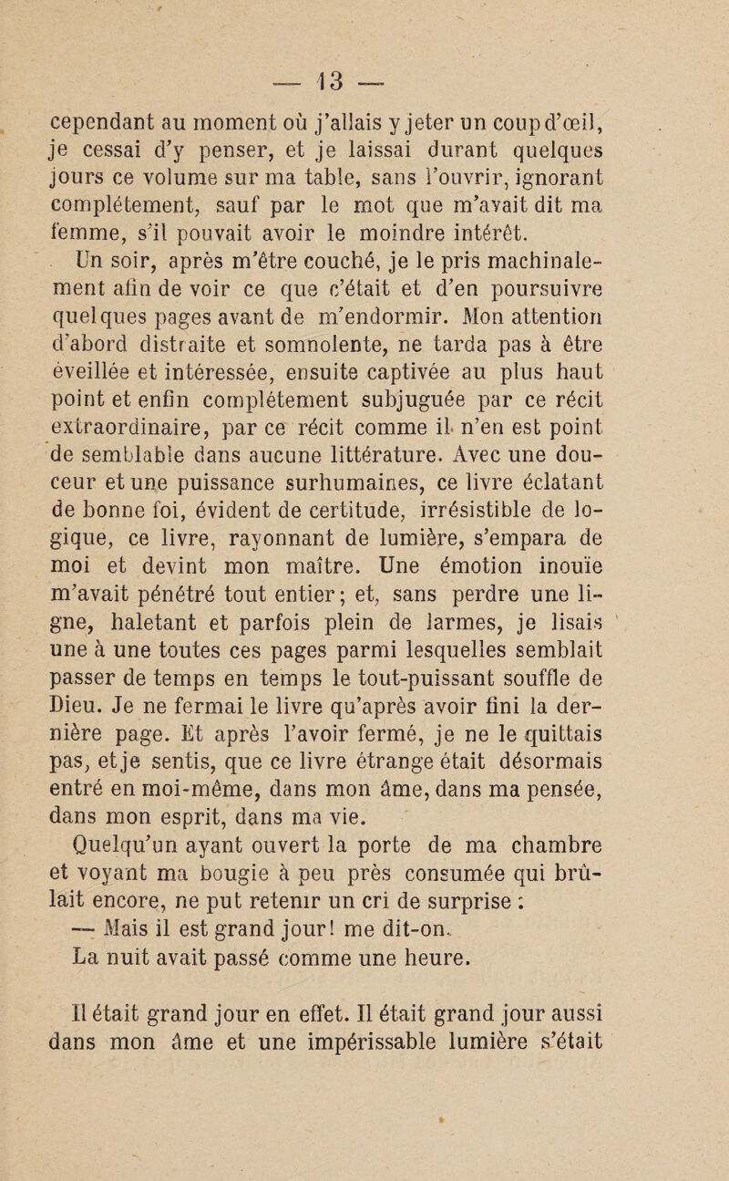 cependant au moment où j’allais y jeter un coup d’œil, je cessai d’y penser, et je laissai durant quelques jours ce volume sur ma table, sans l’ouvrir, ignorant complètement, sauf par le mot que m’avait dit ma femme, s’il pouvait avoir le moindre intérêt. Un soir, après m’être couché, je le pris machinale¬ ment afin de voir ce que c’était et d’en poursuivre quelques pages avant de m’endormir. Mon attention d’abord distraite et somnolente, ne tarda pas à être éveillée et intéressée, ensuite captivée au plus haut point et enfin complètement subjuguée par ce récit extraordinaire, par ce récit comme il* n’en est point de semblable dans aucune littérature. Avec une dou¬ ceur et une puissance surhumaines, ce livre éclatant de bonne foi, évident de certitude, irrésistible de lo¬ gique, ce livre, rayonnant de lumière, s’empara de moi et devint mon maître. Une émotion inouïe m’avait pénétré tout entier ; et, sans perdre une li¬ gne, haletant et parfois plein de larmes, je lisais une à une toutes ces pages parmi lesquelles semblait passer de temps en temps le tout-puissant souffle de Dieu. Je ne fermai le livre qu’après avoir fini la der¬ nière page. Et après l’avoir fermé, je ne le quittais pas, et je sentis, que ce livre étrange était désormais entré en moi-même, dans mon âme, dans ma pensée, dans mon esprit, dans ma vie. Quelqu’un ayant ouvert la porte de ma chambre et voyant ma bougie à peu près consumée qui brû¬ lait encore, ne put retenir un cri de surprise ; — Mais il est grand jour! me dit-on., La nuit avait passé comme une heure. Il était grand jour en effet. Il était grand jour aussi dans mon âme et une impérissable lumière s’était
