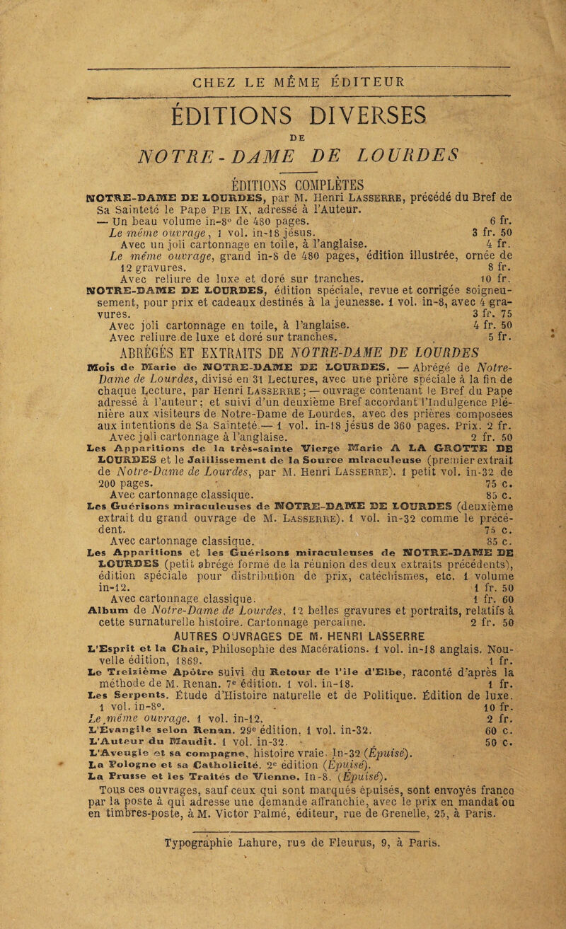 CHEZ LE MÊME ÉDITEUR ÉDITIONS DIVERSES DE NOTRE-DAME DE LOURDES EDITIONS COMPLETES NOTRE-DAME de eourdes, par M. Henri Lasserre, précédé du Bref de Sa Sainteté le Pape Pie IX, adressé à l’Auteur. — Un beau volume in-8° de 480 pages. 6 fr. Le môme ouvrage, i vol. in-18 jésus. 3 fr. 50 Avec un joli cartonnage en toile, à l’anglaise.; ... 4 fr. Le même ouvrage, grand in-5 de 480 pages, édition illustrée, ornée de 12 gravures. 8 fr. Avec reliure de luxe et doré sur tranches. to fr. NQTRS-BAME de LOURDES, édition spéciale, revue et corrigée soigneu¬ sement, pour prix et cadeaux destinés à la jeunesse, i yoL in-8, avec 4 gra¬ vures. 3 fr. 75 Avec joli cartonnage en toile, à l’anglaise. 4 fr. 50 Avec reliure.de luxe et doré sur tranches. . 5 fr. ABRÉGÉS ET EXTRAITS DE NOTRE-DAME DE LOURDES Mois de Marie de NOTRE-BADIE DE BOURDES. — Abrégé de Notre- Dame de Lourdes, divisé en 31 Lectures, avec une prière spéciale à la fin de chaque Lecture, par Henri Lasserre : — ouvrage contenant le Bref du Pape adressé à l’auteur; et suivi d’un deuxième Bref accordant l’Indulgence Plé¬ nière aux visiteurs de Notre-Dame de Lourdes, avec des prières composées aux intentions de Sa Sainteté.— 1 vol. in-18 jésus de 360 pages. Prix. 2 fr. Avec joli cartonnage à l’anglaise. ' 2 fr. 50 Les Apparitions de la très-sainte Vierge Marie A LA GROTTE DE LOURDES et le Jaillissement de la Source miraculeuse (premier extrait de Notre-Dame de Lourdes, par M. Henri Lasserre). 1 petit vol. in-32 de 200 pages. - 75 c. Avec cartonnage classique. 85 c. Les Guérisons miraculeuses de NOTRE-DAME DE LOURDES (deuxième extrait du grand ouvrage de M. Lasserre), i vol. in-32 comme le précé¬ dent. 75 c. Avec cartonnage classique. 85 c. Les Apparitions et les Guérisons miraculeuses de NOTRE-DAME DE LOURDES (petit abrège formé de la réunion des deux extraits précédents), édition spéciale pour distribution de prix, catéchismes, etc. 1 volume in-12. i fr. 50 Avec cartonnage classique. i fr. 60 Album de Notre-Dame de Lourdes, Î2 belles gravures et portraits, relatifs à cette surnaturelle histoire. Cartonnage percaline. 2 fr. 50 AUTRES OUVRAGES DE M. HENRI LASSERRE L’Esprit et la Chair, philosophie des Macérations. 1 vol. in-18 anglais. Nou¬ velle édition, 1869, 1 fr. Le Treizième Apôtre suivi du Retour de l’ile d’Elbe, raconté d’après la méthode de M. Renan. 7e édition. 1 vol. in-18. * 1 fr. Les Serpents. Étude d’Histoire naturelle et de Politique. Édition de luxe. 1 vol. in-8°. - 10 fr. Le même ouvrage, i vol. in-12. 2 fr. L’Évangile selon Renan. 29e édition. I Vol. in-32. 60 C. L’Auteur du Maudit. 1 vol. in-32. , 50 C. L’Aveugle et sa compagne, histoire vraie. In-32 {Épuisé). La Pologne et sa Catholicité. 2e édition {Epuisé). La Prusse et les Traités de Vienne. In-8. (Épuisé). Tous ces ouvrages, sauf ceux qui sont marqués épuisés, sont envoyés franco par la poste à qui adresse une demande affranchie, avec le prix en mandat ou en timbres-poste, àM. Victor Palmé, éditeur, rue de Grenelle, 25, à Paris. Typographie Lahure, rue de Fleurus, 9, à Paris.
