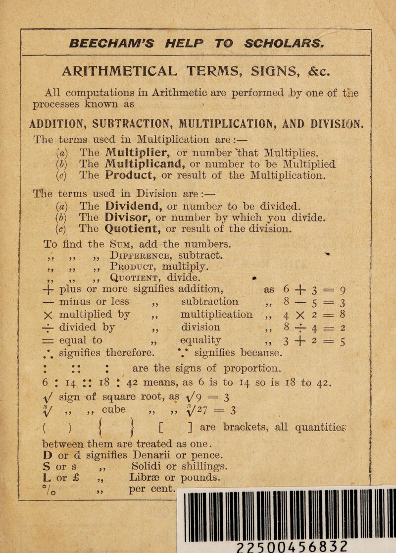 ARITHMETICAL TERMS, SIGNS, &c. All computations in Arithmetic are performed by one of the processes known as ADDITION, SUBTRACTION, MULTIPLICATION, AND DIVISION. The terms used in Multiplication are:— {a) The Multiplier, or number That Multiplies. (b) The Multiplicand, or number to be Multiplied (c) The Product, or result of the Multiplication. The terms used in Division are:— (a) The Dividend, or number to be divided. (b) The Divisor, or number by which you divide. (c) The Quotient, or result of the division. To find the Sum, add the numbers. ,, ,, Difference, subtract. ,, ,, ,, Product, multiply. ,, ,, ,, Quotient, divide. * -j- plus or more signifies addition, as — minus or less ,, subtraction ,, X multiplied by , -f- divided by , — equal to ,. .*. signifies therefore. multiplication ,, division ,, equality ,, V signifies because. 6 + 3 = 9 8 — 5 = 3 4X2 = 8 8 — 4 = 2 3 + 2 = 5 I ;; * are the signs of proportion. 6 : 14 !! 18 t 42 means, as 6 is to 14 so is 18 to 42. \f sign of square root, as +9 = 3 + > > 11 cube ,, ,, 'yj 2 7 = 3 ( ) | | [ ] are brackets, all quantities between them are treated as one. D or d signifies Denarii or pence. S or s ,, Solidi or shillings. L or £ „ Librae or pounds. °/o „ per cent.