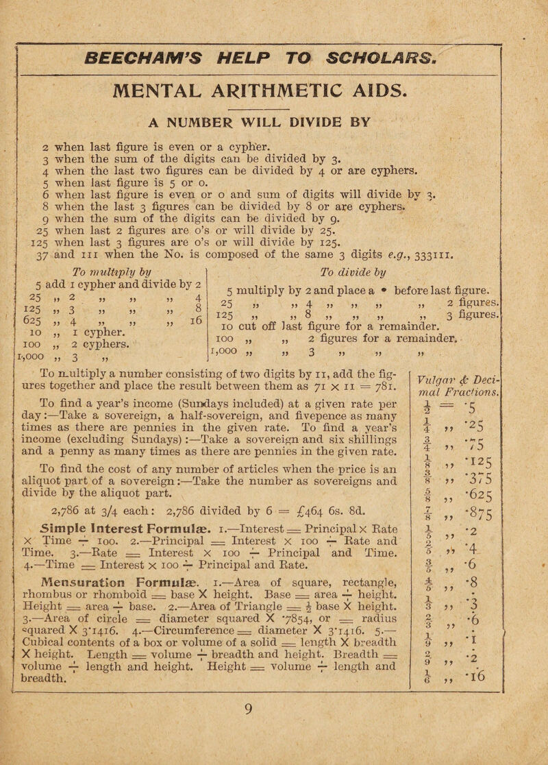 MENTAL ARITHMETIC AIDS. A NUMBER WILL DIVIDE BY 2 'when last figure is even or a cypher. 3 when the sum of the digits can be divided by 3. 4 when the last two figures can be divided by 4 or are cyphers. 5 when last figure is 5 or o. 6 when last figure is even or o and sum of digits will divide by 3. 8 when the last 3 figures can be divided by 8 or are cyphers. g when the sum of the digits can be divided by 9. 25 when last 2 figures are o’s or will divide by 25. 125 when last 3 figures are o’s or will divide by 125. 37 and hi when the No. is composed of the same 3 digits e.g., 333111. To divide by 5 multiply by 2 and place a • before last figure. 25 ,, ,, 4 »> >> >> >> 2 figures. 125 „ „ 8 „ „ „ „ 3 figures. 10 cut off last figure for a remainder. 100 „ „ 2 figures for a remainder. 1,000 ,, ,, 3 ,, ,, To multiply a numher consisting of two digits by n, add the fig¬ ures together and place the result between them as 71 x 11 = 781. To find a year’s income (Sundays included) at a given rate per day:—Take a sovereign, a half-sovereign, and fivepence as many times as there are pennies in the given rate. To find a year’s income (excluding Sundays)Take a sovereign and six shillings and a penny as many times as there are pennies in the given rate. To find the cost of any number of articles when the price is an aliquot part of a sovereign:—Take the number as sovereigns and divide by the aliquot part. 2,786 at 3/4 each: 2,786 divided by 6 = £464 6s. 8d. Simple Interest Formulas. 1.—Interest = Principal x Rate X Time -f 100. 2.—Principal = Interest x 100 — Rate and Time. 3.—Rate = Interest X 100 ~ Principal and Time. 4.—Time — Interest x 100 -7- Principal and Rate. Mensuration Formulae. 1.—Area of square, rectangle, rhombus or rhomboid = base X height. Base = area ~ height. Height — area -f base. 2.—Area of Triangle = A base X height. 3.—Area of circle = diameter squared X ‘7854, or — radius squared X 3T416. 4.—Circumference = diameter X 3'1416. 5.— Cubical contents of a box or volume of a solid — length X breadth X height. Length = volume — breadth and height. Breadth = volume -f length and height. Height = volume — length and breadth. Vulgar & Deci¬ mal Fractions. * = -5 1 4 55 •25 3 •75 4 55 1 8 .5 5 •125 3 8 5 5 •375 5 8 5 5 •625 ¥ 55 •875 1 5 55 •2 2 6 5? •4 3 55 •6 5 4 5 5 5 •8 1 3 5 5 *3 2 3 55 •6 1 9 5 5 •i 2 9' 55 ’2 1 6* 5 5 *l6 J o multiply oy 5 add 1 cypher and divide by 2 25 125 625 10 100 r,000 55 55 *5 2 55 3 55 55 55 4 55 55 „ 1 cypher. „ 2 cyphers. >> 3 >> 55 55 55 4 8 16