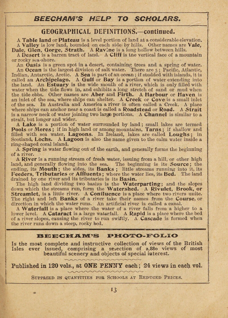 GEOGRAPHICAL DEFINITIONS.—continued. A Table land or Plateau is a level portion of land at a considerable elevation. A Valley is low land, bounded on each side by hills. Other names are Vale, Dale, Glen, Gorge, Strath. A Ravine is a long hollow between hills. A Desert is a barren tract of land. A Cliff is the vertical face of a mountain or rocky sea-shore. An Oasis is a green spot in a desert, containing trees and a spring of water. An Ocean is the largest division of salt water. There are 5 ; Pacific, Atlantic, Indian, Antarctic, Arctic. A Sea is part of an ocean; if studded with islands, it is called an Archipelago. A Gulf or Bay is a portion of water extending into the land. An Estuary is the wide mouth of a river, which is only filled with water when the tide flows in, and exhibits a long stretch of sand or mud when the tide ebbs. Other names are Aber and Firth. A Harbour or Haven is an inlet of the sea, where ships can shelter. A Creek or Cove is a small inlet of the sea. In Australia and America a river is often called a Creek. A place where ships can anchor near a coast is called a Roadstead or Road. A Strait is a narrow neck of water joining two large portions. A Channel is similar to a strait, but longer and wider. A Lake is a portion of water surrounded by land; small lakes are termed Pools or Meres ; if in high land or among mountains, Tarns ; if shallow and filled with sea water, Lagoons. In Ireland, lakes are called Loughs; in Scotland, Lochs. A Lagoon is also the name given to the calm water inside a ring-shaped coral island. A Spring is water flowing out of the earth, and generally forms the beginning of a river. A River is a running stream of fresh water, issuing from a hill, or other high land, and generally flowing into the sea. The beginning is its Source; the ending, its Mouth ; the sides, its Banks ; little streams running into it, its Feeders, Tributaries or Affluents; where the water lies, its Bed. The land drained by one river and its tributaries is its Basin. The high land dividing two basins is the Waterparting; and the slopes down which the streams run, form the Watershed. A Rivulet, Brook, or Streamlet, is a little river. A Confluence is a place where two rivers unite. The right and left Banks of a river take t'heir names from the Course, or direction in which the water runs. An artificial river is called a canal. A Waterfall is a place where the water of a river falls from a higher to a lower level. A Cataract is a large waterfall. A Rapid is a place where the bed of a river slopes, causing the river to run swiftly. A Cascade is formed when the river runs down a steep, rocky bed. BEECHAM’S PHOTO-FOLIO Is the most complete and instructive collection of views of the British Isles ever issued, comprising a selection of 2,880 views of most beautiful scenery and objects of special interest. Published in 120 vols., at ONE PENNY each; 24 views in each vol. Supplied in quantities for Schools at Reduced Prices.