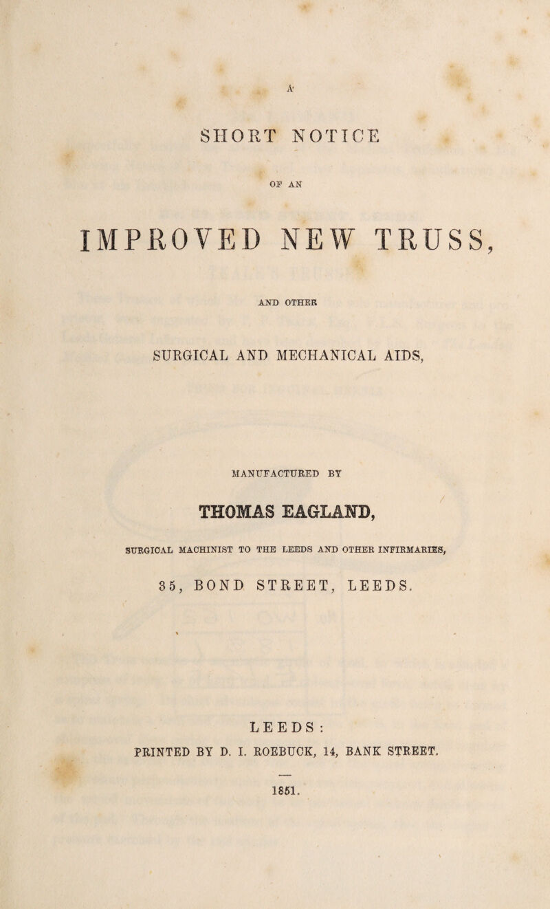 A' SHOUT NOTICE OF AN IMPROVED NEW TRUSS, AND OTHER SURGICAL AND MECHANICAL AIDS, MANUFACTURED BY THOMAS EAGLAND, SURGICAL MACHINIST TO THE LEEDS AND OTHER INFIRMARIES, 35, BOND STREET, LEEDS, LEEDS: PRINTED BY D. I. ROEBUCK, 14, BANK STREET, 185L