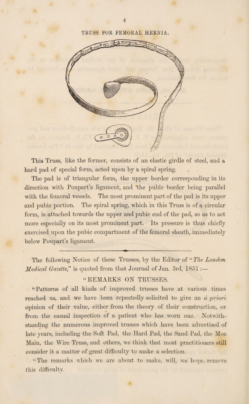 TRUSS FOR FEMORAL HERNIA. This Truss, like the former, consists of an elastic girdle of steel, and a hard pad of special form, acted upon by a spiral spring. The pad is of triangular form, the upper border corresponding in its direction with Poupart’s ligament, and the pubic border being parallel with the femoral vessels. The most prominent part of the pad is its upper and pubic portion. The spiral spring, which in this Truss is of a circular form, is attached towards the upper and pubic end of the pad, so as to act more especially on its most prominent part. Its pressure is thus chiefly exercised upon the pubic compartment of the femoral sheath, immediately below Poupart’s ligament. The following Notice of these Trusses, by the Editor of “The London Medical Gazette,” is quoted from that Journal of Jan. 3rd, 1851 :— “ REMARKS ON TRUSSES. “ Patterns of all kinds of improved trusses have at various times reached us, and we have been repeatedly solicited to give an d 'priori opinion of their value, either from the theory of their construction, or from the casual inspection of a patient who has worn one. Notwith¬ standing the numerous improved trusses which have been advertised of late years, including the Soft Pad, the Hard Pad, the Sand Pad, the Moc Main, the Wire Truss, and others, we think that most practitioners still consider it a matter of great difficulty to make a selection. “ The remarks which we are about to make, will, we hope, remove this difficulty.