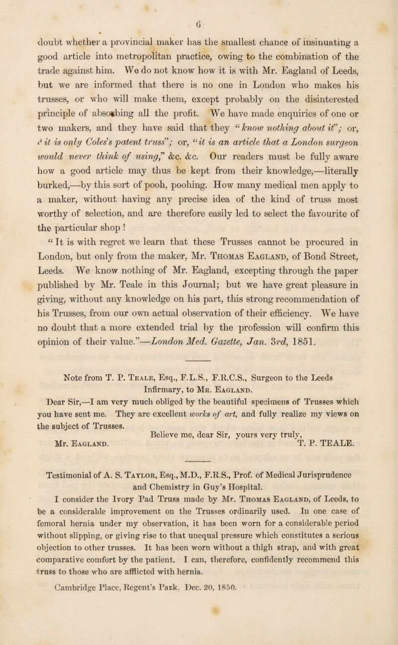 doubt whether a provincial maker has the smallest chance of insinuating a good article into metropolitan practice, owing to the combination of the trade against him. We do not know how it is with Mr. Eagland of Leeds, but we are informed that there is no one in London who makes his trusses, or who will make them, except probably on the disinterested principle of absorbing all the profit. We have made enquiries of one or two makers, and they have said that they “ know nothing about if; or, S it is only Coles s 'patent truss'; or, “it is an article that a London surgeon woidd never think of using f &c. &c. Our readers must be fully aware how a good article may thus be kept from their knowledge,—literally burked,—by this sort of pooh, poohing. How many medical men apply to a maker, without having any precise idea of the kind of truss most worthy of selection, and are therefore easily led to select the favourite of the particular shop ! “It is with regret we learn that these Trusses cannot be procured in London, but only from the maker, Mr. Thomas Eagland, of Bond Street, Leeds. We know nothing of Mr. Eagland, excepting through the paper published by Mr. Teale in this Journal; but we have great pleasure in giving, without any knowledge on his part, this strong recommendation of his Trusses, from our own actual observation of their efficiency. We have no doubt that a more extended trial by the profession will confirm this opinion of their value.”—London Med. Gazette, Jan. 3rd, 1851. Note from T. P. Teale, Esq., F.L.S., F.R.C.S., Surgeon to the Leeds Infirmary, to Mr. Eagland. Dear Sir,—I am very much obliged by the beautiful specimens of Trusses which you have sent me. They are excellent works of art, and fully realize my views on the subject of Trusses. Believe me, dear Sir, yours very truly, Mr. Eagland. T. P. TEALE. Testimonial of A. S. Taylor, Esq.,M.D., E.R.S., Prof, of Medical Jurisprudence and Chemistry in Guy’s Hospital. I consider the Ivory Pad Truss made by Mr. Thomas Eagland, of Leeds, to be a considerable improvement on the Trusses ordinarily used. In one case of femoral hernia under my observation, it has been worn for a considerable period without slipping, or giving rise to that unequal pressure which constitutes a serious objection to other trusses. It has been worn without a thigh strap, and with great comparative comfort by the patient. I can, therefore, confidently recommend this truss to those who are afflicted with hernia. Cambridge Place, Regent’s Park, Dec. 20, 1850.