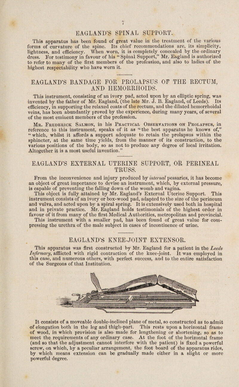 EAGLAND’S SPINAL SUPPORT. This apparatus has been found of great value in the treatment of the various forms of curvature of the spine. Its chief recommendations are, its simplicity, lightness, and efficiency. When worn, it is completely concealed by the ordinary dress. For testimony in favour of his “ Spinal Support,” Mr. Eagland is authorized to refer to many of the first members of the profession, and also to ladies of the highest respectability who have worn it. EAGLAND’S BANDAGE FOR PROLAPSUS OF THE RECTUM, AND HEMORRHOIDS. This instrument, consisting of an ivory pad, acted upon by an elliptic spring, was invented by the father of Mr. Eagland, (the late Mr. J. B. Eagland, of Leeds). Its efficiency, in supporting the relaxed coats of the rectum, and the dilated hemorrhoidal veins, has been abundantly proved by the experience, during many years, of several of the most eminent members of the profession. Mr. Frederick Salmon, in his Practical Observations on Prolapsus, in reference to this instrument, speaks of it as “ the best apparatus he knows of,” “ which, whilst it affords a support adequate to retain the prolapsus within the sphincter, at the same time yields, from the manner of its construction, to the various positions of the body, so as not to produce any degree of local irritation. Altogether it is a most useful invention.” EAGLAND’S EXTERNAL UTERINE SUPPORT, OR PERINEAL TRUSS. From the inconvenience and injury produced by internal pessaries, it has become an object of great importance to devise an instrument, which, by external pressure, is capable of preventing the falling down of the womb and vagina. This object is fully attained by Mr. Eagland’s External Uterine Support. This instrument consists of an ivory or box-wood pad, adapted to the size of the perineum and vulva, and acted upon by a spiral spring. It is extensively used both in hospital and in private practice. Mr. Eagland holds testimonials of the highest order in favour of it from many of the first Medical Authorities, metropolitan and provincial. This instrument with a smaller pad, has been found of great value for com¬ pressing the urethra of the male subject in cases of incontinence of urine. EAGLAND’S KNEE-JOINT EXTENSOR. This apparatus was first constructed by Mr. Eagland for a patient in the Leeds Infirmary, afflicted with rigid contraction of the knee-joint. It was employed in this case, and numerous others, with perfect success, and to the entire satisfaction of the Surgeons of that Institution. It consists of a moveable double-inclined plane of metal, so constructed as to admit of elongation both in the leg and thigh-part. This rests upon a horizontal frame of wood, in which provision is also made for lengthening or shortening, so as to meet the requirements of any ordinary case. At the foot of the horizontal frame (and so that the adjustment cannot interfere witli the patient) is fixed a powerful screw, on which, by a peculiar arrangement, the foot board of the apparatus rides, by which means extension can be gradually made either in a slight or more powerful degree.