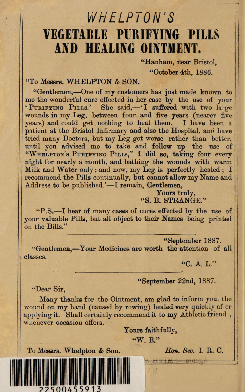 WH ELPTON'S VEGETABLE PURIFYING PILLS AND HEALING OINTMENT. “Hanham, near Bristol, “October 4th, 1886. “To Messrs. WHELPTON & SON. “Gentlemen,—One of my customers has just made known to me the wonderful cure effected in her case 7 the use of your ‘ Purifying Pills.’ She said,—‘I suffered with two large wounds in my Leg, between four and five years (nearer five years) and could get nothing to heal them. I have been a patient at the Bristol Infirmary and also the Hospital, anti have tried many Doctors, but my Leg got worse rather than better, until you advised me to take and follow up the use of “Whelpton’3 Purifying Pills,” I did so, taking four every night for nearly a month, and bathing the wounds with warm Milk and Water only; and now, my Leg is perfectly healed ; I recommend the Pills continually, but cannot allow my Name and Address to be published.’—I remain, Gentlemen, Yours truly, “S. B. STRANGE.” “P.S.—I hear of many cases of cures effected by the use of your valuable Pills, but all object to their Names being printed on the Bills.” “September 1887. “Gentlemen,—Your Medicines are worth the attention of all classes. “C. A. L.” “September 22nd, 1887. “Dear Sir, Many thanks for the Ointment, am glad to inform you. the wound on my hand (caused by rowing) healed very quickly af er applying it. Shall certainly recommend it to my Athletic friend , whenever occasion offers. Yours faithfully, “W. B.” To Messrs. Whelpton & Son. Hon. Sec. I. R. C. — r- * :■! ffl  - r* n , . J