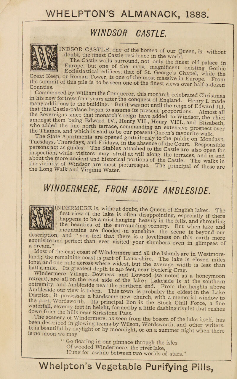 WINDSOR CASTLE. INOSOR CASTLE, one of the homes of our Queen, is, without doubt, the finest Castle residence in the world. The Castle walls surround, not only the finest old palace in Europe, but one of the most magnificent existing Gothic Ecclesiastical edifices, that of St. George’s Chapel, while the Great Keep, or Roman Tower, is one of the most massive in Europe. From the summit oi this pile is to be seen one of the finest views over half-a-dozen . Commenced by William the Conqueror, this monarch celebrated Christmas m his new fortress four years after the conquest of England. Henrv I. made many additions to the building. But it was not until the reign of Edward III. , Castle-palace began to assume its present proportions. Almost all the Sovereigns since that monarch’s reign have added to Windsor the chief amongst them being Edward IV., Henry VII., Henry VIII., and Elizabeth who added the fine north terrace, commanding an extensive prospect over o?eS’ fnd whlch 1S said to be our P^sent Queen’s favourite walk The State Apartments are opened gratuitously to the public on Mondays, Tuesdays, 1 hursdays, and Fridays, m the absence of the Court. Responsible persons act as guides. The Stables attached to the Castle are also open for inspection, while visitors may stroll at will along the terraces, and in and about the more ancient and historical portions of the Castle. The walks in the vicinity of Windsor are most picturesque. The principal of these are the Long Walk and Virginia Water. P P are WINDERMERE, FROM ABOVE AMBLESIDE. IFi DERMERE is, without doubt, the Queen of English lakes. The first view of the lake is often disappointing, especially if there happens to be a mist hanging heavily in the fells, and shrouding the beauties of the surrounding scenery. But when lake and . mountains are flooded in sunshine, the scene is beyond our description, and “ you feel that there is a loveliness on this earth more a^ream.6’^11^ Per^ect tban ever visited your slumbers even in glimpses of Most of the east coast of Windermere and all the Islands are in Westmore¬ land ; the remaining coast is part of Lancashire. The lake is eleven miles long, and one mile across where widest, but the average width is less than half a mile. Its greatest depth is 240 feet, near Ecclerig Crag. Windermere Village, Bowness, and Lowood (so noted as a honeymoon retreat) are all on the east side of the lake; Lakeside is at the southern extremity, and Ambleside near the northern end. From the heights above Ambleside our view is taken. This town is probably the oldest in the Lake district ; it possesses a handsome new church, with a memorial window to the poet Wordsworth. _ Its principal lion is the Stock Ghill Force, a fine waterfall, seventy feet in height, formed by a little dashing rivulet that rushes down from the hills near Kirkstone Pass. The scenery of Windermere, as seen from the bosom of the lake itself, has been described in glowing terms by Wilson, Wordsworth, and other writers. .t 1S beaut;ilul by daylight or by moonlight, or on a summer night when there rs no moon we may “ Go floating in our pinnace through the isles Of wooded Windermere, the river lake, Hung for awhile between two worlds of stars.”