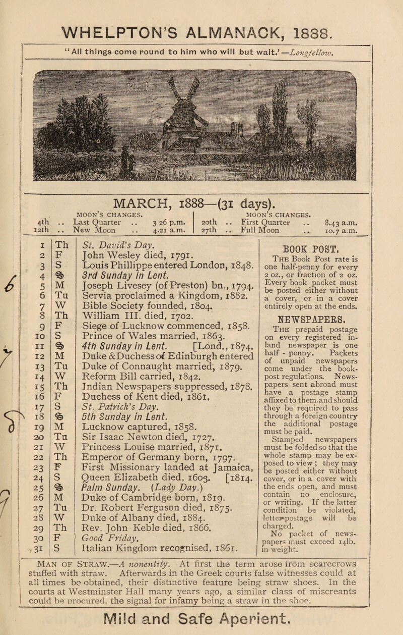 All things come round to him who will but wait.’—Longfellow. MARCH, 1888—(31 days). 4th 12th • • I Th 2 F 3 S 4 9 5 M 6 Tu 7 W 8 Th 9 F 10 S 11 12 M 13 Tu 14 W 15 Th 16 F 17 S 18 19 M 20 Tu 21 W 22 Th 23 F 24 S 25 26 M 27 Tu 28 W 29 Th 30 F 3i S MOON S CHANGES. Last Quarter New Moon 3 26 p.m. 4.21 a.m. MOON S CHANGES. 20th .. First Quarter 27th .. Full Moon 8.43 a.m. xo.7 a.m. \ St. David's Day. John Wesley died, 1791. Louis Phillippe entered London, 1848. 3rd Sunday in Lent. Joseph Livesey (of Preston) bn., 1794. Servia proclaimed a Kingdom, 1882. Bible Society founded, 1804. William III. died, 1702. Siege of Lucknow commenced, 1858. Prince of Wales married, 1863. 4th Sunday in Lent. [Lond., 1874. Duke &Duchessof Edinburgh entered Duke of Connaught married, 1879. Reform Bill carried, 1842. Indian Newspapers suppressed, 1878. Duchess of Kent died, 1861. St. Patrick's Day. 5th Sunday in Lent. Lucknow captured, 1858. Sir Isaac Newton died, 1727. Princess Louise married, 1871. Emperor of Germany born, 1797. First Missionary landed at Jamaica, Queen Elizabeth died, 1603. [1814. Palm Sunday. (Lady Day.) Duke of Cambridge born, 1819. Dr. Robert Ferguson died, 1875. Duke of Albany died, 1884. Rev. John Keble died, 1866. Good Friday, Italian Kingdom recognised, 1861. BOOK POST. The Book Post rate is one half-penny for every 2 oz., or fraction of 2 oz. Every book packet must be posted either without a cover, or in a cover entirely open at the ends. NEWSPAPERS. The prepaid postage on every registered in¬ land newspaper is one half - penny. Packets of unpaid newspapers come under the book- post regulations. News¬ papers sent abroad must have a postage stamp affixed to them,and should they be required to pass through a foreign country the additional postage must be paid. Stamped newspapers must be folded so that the whole stamp may be ex¬ posed to view ; they may be posted either without cover, or in a cover with the ends open, and must contain no enclosure, or writing. If the latter condition be violated, lettep'-postage will be charged. No packet of news¬ papers must exceed 141b. in weight. Man of Straw.—A nonentity. At first the term arose from scarecrows stuffed with straw. Afterwards in the Greek courts false witnesses could at all times bo obtained, their distinctive feature being straw shoes. In the courts at Westminster Hall many years ago, a similar class of miscreants could be procured, the signal for infamy being a straw in the shoe.