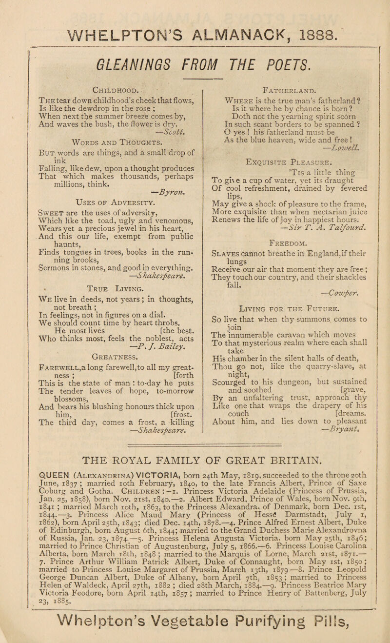 GLEANINGS FROM THE POETS. Childhood. The tear down childhood’s cheek that flows, Is like the dewdrop in the rose ; When next the summer breeze comes by, And waves the bush, the flower is dry. Scott. Words and Thoughts. But words are things, and a small drop of ink Falling, like dew, upon a thought produces That which makes thousands, perhaps millions, think. —Byron. Uses of Adversity. Sweet are the uses of adversity, Which like the toad, ugly and venomous, Wears yet a precious jewel in his heart, And this our life, exempt from public haunts, Finds tongues in trees, books in the run¬ ning brooks, Sermons in stones, and good in everything. —S' hakespeare. * True Living. We live in deeds, not years ; in thoughts, not breath ; In feelings, not in figures on a dial. We should count time by heart throbs. He most lives [the best. Who thinks most, feels the noblest, acts —P. J. Bailey. Greatness. Farewell,a long farewell,to all my great¬ ness ; [forth This is the state of man : to-day he puts The tender leaves of hope, to-morrow blossoms, And bears his blushing honours thick upon him, [frost. The third day, comes a frost, a killing —A hakespea re. Fatherland. Where is the true man’s fatherland*? Is it where he by chance is born ? Doth not the yearning spirit scorn In such scant borders to be spanned ? O yes ! his fatherland must be As the blue heaven, wide and free ! —Lowell. Exquisite Pleasure. ’Tis a little thing To gUe a cup of water, yet its draught Of cool refreshment, drained by fevered lips, May give a shock of pleasure to the frame, More exquisite than when nectarian juice Renews the life of joy in happiest hours. —Sir T. A. Talfourd. Freedom. Slaves cannot breathe in England, if their lungs Receive our air that moment they are free; They touch our country, and their shackles fall. —Cowper. Living for the Future. So live that when thy summons comes to join The innumerable caravan which moves To that mysterious realm where each shall take His chamber in the silent halls of death, Thou go not, like the quarry-slave, at night, Scourged to his dungeon, but sustained and soothed. [grave, By an unfaltering trust, approach thy Like one that wraps the drapery of his couch [dreams. About him, and lies down to pleasant —Bryant, THE ROYAL FAMILY OF GREAT BRITAIN. QUEEN (Alexandrina) VICTORIA, born 24th May, 1819, succeeded to the throne 20th June, 1837 ; married 10th February, 1840, to the late Francis Albert, Prince of Saxe Coburg and Gotha. Children: —1. Princess Victoria Adelaide (Princess of Prussia, Jan, 25, 1858), born Nov. 21st, 1840.—2. Albert Edward, Prince of Wales, born Nov. 9th, 1841 ; married March 10th, 1863, to the Princess Alexandra, of Denmark, born Dec. 1st, 1844.—3. Princess Alice Maud Mary (Princess of HessS Darmstadt, July 1, 1862), born April 25th, 1843; died Dec. 14th, 1878.—4. Prince Alfred Ernest Albert, Duke of Edinburgh, born August 6th, 1844; married to the Grand Duchess Marie Alexandrovna of Russia, Jan. 23, 1874.—5. Princess Helena Augusta Victoria, born May 25th, 1846; married to Prince Christian of Augustenburg, July 5, 1866.—6. Princess Louise Carolina Alberta, born March i8th, 1848 ; married to the Marquis of Lome, March 21st, 1871.— 7. Prince Arthur William Patrick Albert, Duke of Connaught, born May 1st, 1850; married to Princess Louise Margaret of Prussia, March 13th, 1879—8. Prince Leopold George Duncan Albert, Duke of Albany, bom April 7th, 1853 ; married to Princess Helen of Waldeck, April 27th, 1882 ; died 28th March, 1884.—9. Princess Beatrice Mary Victoria Feodore, bom April 14th, 1857 ; married to Prince Henry of Battenberg, July 23, 1885.