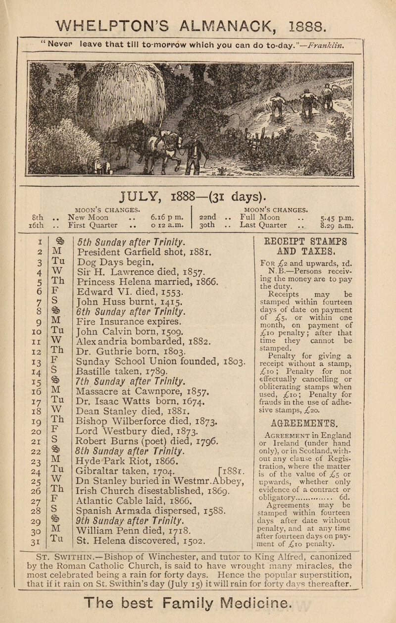 u Never leave that till to-morrow which you can do to-day.”—Franklin. 8 th 16th JULY, 1888—(31 days). MOON S CHANGES. New Moon .. 6.16 pm. First Quarter .. 012 a.m. MOON S CHANGES. 22nd .. Full Moon 30th .. Last Quarter 5.45 p.m. 8.29 a.m. I % 5th Sunday after Trinity. 2 M President Garfield shot, 1881. 3 Tu Dog Days begin. 4 W Sir H. Lawrence died, 1857. 5 Th Princess Helena married, 1866. 6 F Edward VI. died, 1553. 7 S John Huss burnt, 1415. 8 % 6th Sunday after Trinity. 9 M Fire Insurance expires. 10 Tu John Calvin born, 1509. 11 W Alexandria bombarded, 1882. 12 Th Dr. Guthrie born, 1803. 13 F A, Sunday School Union founded, 1803. I4 s Bastille taken, 1789. 15 §> 7th Sunday after Trinity. 16 M Massacre at Cawnpore, 1857. 17 Tu Dr. Isaac Watts born, 1674. 18 W Dean Stanley died, 1881. 19 Th Bishop Wilberforce died, 1873. 20 F Lord Westbury died, 1873. 21 S Robert Burns (poet) died, 1796. 22 % 8th Sunday after Trinity. 23 M Hyde Park Riot, 1866. 24 Tu Gibraltar taken, 1704. [1881. 25 W Dn Stanley buried in Westmr.Abbey, 26 Th Irish Church disestablished, 1869. 27 F Atlantic Cable laid, 1866. 28 S Spanish Armada dispersed, 1588. 29 % 9th Sunday after Trinity. 30 M William Penn died, 1718. 3i Tu St. Helena discovered, 1502. KECEIPT STAMPS AND TAXES. For X2 and upwards, id. N.B.—Persons receiv¬ ing the money are to pay the duty. Receipts may be stamped within fourteen da5?s of date on payment of £$, or within one month, on payment of £\o penalty; after that time they cannot be stamped. Penalty for giving a receipt without a stamp, ; Penalty for not effectually cancelling or obliterating stamps when used, £10; Penalty for frauds in the use of adhe¬ sive stamps, £2.0. AGREEMENTS. Agreement in England or Ireland (under hand only), or in Scotland,with¬ out any clause of Regis¬ tration, where the matter is of the value of £$ or upwards, whether only evidence of a contract or obligatory. 6d. Agreements may be stamped within fourteen days after date without penalty, and at any time after fourteen days on pay¬ ment of £10 penalty. St. Swithin.—Bishop of Winchester, and tutor to King Alfred, canonized by the Roman Catholic Church, is said to have wrought many miracles, the most celebrated being a rain for forty days. Hence the popular superstition, that if it rain on St. Swithin’s day (July 15) it will rain for forty days thereafter.