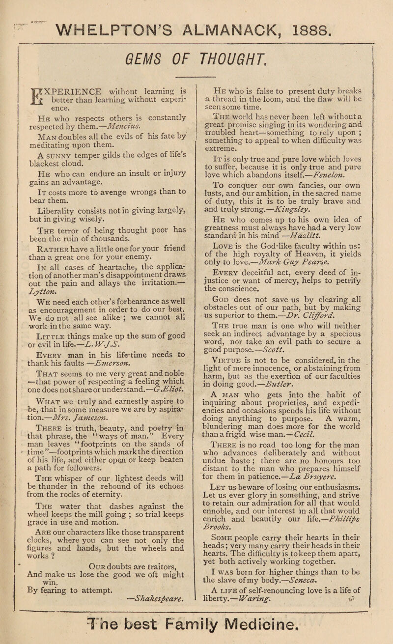 GEMS OF THOUGHT. • rrrv rpr EXPERIENCE without learning is better than learning without experi¬ ence. He who respects others is constantly respected by them.—Mencius. Man doubles all ihe evils of his fate by meditating upon them. A sunny temper gilds the edges of life’s blackest cloud. He who can endure an insult or injury gains an advantage. It costs more to avenge wrongs than to bear them. Liberality consists not in giving largely, but in giving wisely. The terror of being thought poor has been the ruin of thousands. Rather have a little one for your friend than a great one for your enemy. In all cases of heartache, the applica¬ tion of another man’s disappointment draws out the pain and allays the irritation.— Lytton. We need each other’s forbearance as well as encouragement in order to do our best. We do not all see alike ; we cannot all work in the same way. Little things make up the sum of good or evil in life.—L. W.J.S. Every man in his life-time needs to thank his faults —Emerson. That seems to me very great and noble — that power of respecting a feeling which one does notshare or understand.—GJEliot. What we truly and earnestly aspire to be, that in some measure we are by aspira¬ tion.—Mrs. Jameson. There is truth, beauty, and poetry in that phrase, the “ways of man.” Every man leaves “footprints on the sands of ■ time ”—footprints which mark the direction of his life, and either open or keep beaten a path for followers. The whisper of our lightest deeds will be thunder in the rebound of its echoes from the rocks of eternity. The water that dashes against the wheel keeps the mill going ; so trial keeps grace in use and motion. Are our characters like those transparent clocks, where you can see not only the figures and hands, but the wheels and works ? Our doubts are traitors, And make us lose the good we oft might win. By fearing to attempt. —Shakespeare. He who is false to present duty breaks a thread in the loom, and the flaw will be seen some time. The world has never been left without a great promise singing in its wondering and troubled heart—something to rely upon ; something to appeal to when difficulty was extreme. It is only true and pure love which loves to suffer, because it is only true and pure love which abandons itself.—Fenelon. To conquer our own fancies, our own lusts, and our ambition, in the sacred name of duty, this it is to be truly brave and and truly strong.—Kingsley. He who comes up to his own idea of greatness must always have had a very low standard in his mind —Hazlitt. Love is the God-like faculty within us: of the high royalty of Heaven, it yields only to love.—Mark Guy Pearse. Every deceitful act, every deed of in¬ justice or want of mercy, helps to petrify the conscience. God does not save us by clearing all obstacles out of our path, but by making us superior to them.—Dr. Clifford. The true man is one who will neither seek an indirect advantage by a specious word, nor take an evil path to secure a good purpose.—Scott. Virtue is not to be considered, in the light of mere innocence, or abstaining from harm, but as the exertion of our faculties in doing good.—Butler. A man who gets into the habit of inquiring about proprieties, and expedi¬ encies and occasions spends his life without doing anything to purpose. A warm, blundering man does more for the world than a frigid wise man.—Cecil. There is no road too long for the man who advances deliberately and without undue haste ; there are no honours too distant to the man who prepares himself for them in patience.—La Brtcyere. Let us beware of losing our enthusiasms. Let us ever glory in something, and strive to retain our admiration for all that would ennoble, and our interest in all that would enrich and beautify our life.—Phillips Brooks. Some people carry their hearts in their heads; very many carry their heads in their hearts. The difficulty is to keep them apart, yet both actively working together. I was born for higher things than to be the slave of my body.—Seneca. A life of self-renouncing love is a life of liberty.—Waring. C