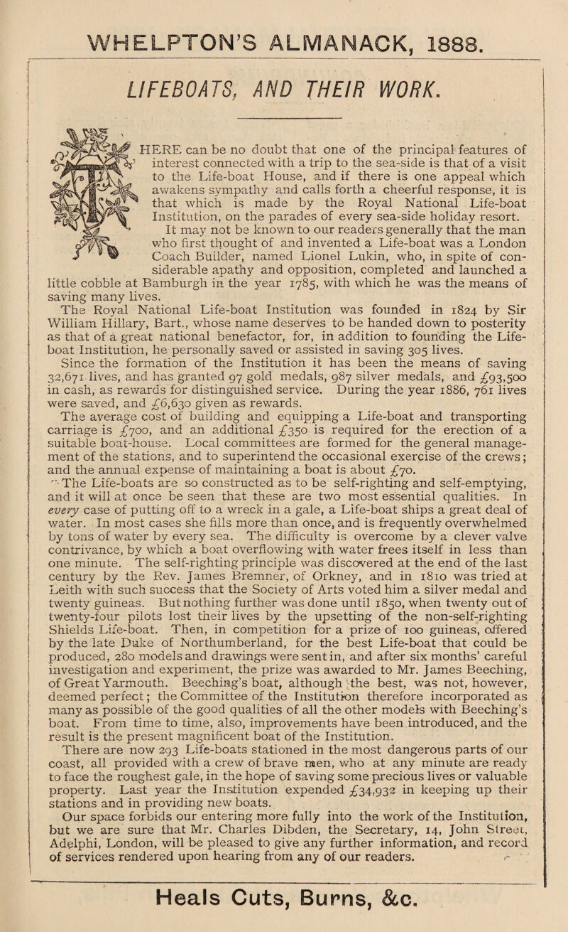 LIFEBOATS, AND THEIR WORK. ERE can be no doubt that one of the principal features of interest connected with a trip to the sea-side is that of a visit to the Life-boat House, and if there is one appeal which awakens sympathy and calls forth a cheerful response, it is that which is made by the Royal National Life-boat Institution, on the parades of every sea-side holiday resort. It may not be known to our readers generally that the man who first thought of and invented a Life-boat was a London Coach Builder, named Lionel Lukin, who, in spite of con¬ siderable apathy and opposition, completed and launched a little cobble at Bamburgh in the year 1785, with which he was the means of saving many lives. The Royal National Life-boat Institution was founded in 1824 by Sir William Hillary, Bart., whose name deserves to be handed down to posterity as that of a great national benefactor, for, in addition to founding the Life¬ boat Institution, he personally saved or assisted in saving 305 lives. Since the formation of the Institution it has been the means of saving 3.2,671 lives, and has granted 97 gold medals, 987 silver medals, and £93,500 in cash, as rewards for distinguished service. During the year 1886, 761 lives were saved, and £6,630 given as rewards. The average cost of building and equipping a Life-boat and transporting carriage is £700, and an additional £350 is required for the erection of a suitable boat-house. Local committees are formed for the general manage¬ ment of the stations, and to superintend the occasional exercise of the crews; and the annual expense of maintaining a boat is about £70. -The Life-boats are so constructed as to be self-righting and self-emptying, j and it will at once be seen that these are two most essential qualities. In every case of putting off to a wreck in a gale, a Life-boat ships a great deal of water. In most cases she fills more than once, and is frequently overwhelmed by tons of water by every sea. The difficulty is overcome by a clever valve contrivance, by which a boat overflowing with water frees itself in less than one minute. The self-righting principle was discovered at the end of the last century by the Rev. James Bremner, of Orkney, and in 1810 was tried at Leith with such success that the Society of Arts voted him a silver medal and twenty guineas. But nothing further was done until 1850, when twenty out of twenty-four pilots lost their lives by the upsetting of the non-self-righting Shields Life-boat. Then, in competition for a prize of 100 guineas, offered by the late Duke of Northumberland, for the best Life-boat that could be produced, 280 models and drawings were sent in, and after six months’ careful investigation and experiment, the prize was awarded to Mr. James Beeching, of Great Yarmouth. Beeching’s boat, although the best, was not, however, | deemed perfect; the Committee of the Institution therefore incorporated as ; many as possible of the good qualities of all the other models with Beeching’s ! boat. From time to time, also, improvements have been introduced, and the I result is the present magnificent boat of the Institution. There are now 293 Life-boats stationed in the most dangerous parts of our coast, all provided with a crew of brave men, who at any minute are ready j to face the roughest gale, in the hope of saving some precious lives or valuable property. Last year the Institution expended £34,932 in keeping up their stations and in providing new boats. Our space forbids our entering more fully into the work of the Institution, but we are sure that Mr. Charles Dibden, the Secretary, 14, John Street, Adelphi, London, will be pleased to give any further information, and record of services rendered upon hearing from any of our readers. r