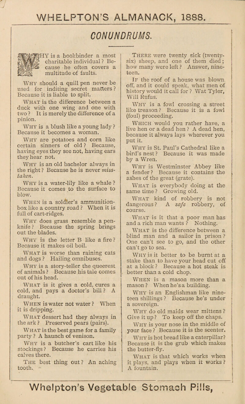 CONUNDRUMS. HY Is a bookbinder a most charitable individual ? Be¬ cause he often covers a multitude of faults. Why should a quill pen never be used for inditing secret matters ? Because it is liable to split. What is the difference between a duck with one wing and one with two ? It is merely the difference of a pinion. Why is a blush like a young lady ? Because it becomes a woman. Why are potatoes and corn like certain sinners of old ? Because, having eyes they see not, having ears they hear not. Why is an old bachelor always in the right ? Because he is never miss- taken. Why is a water-lily like a whale ? Because it comes to the surface to blow. When is a soldier’s ammunition- box like a country road ? When it is full of cart-ridges. Why does grass resemble a pen¬ knife ? Because the spring brings out the blades. Why is the letter B like afire? Because it makes oil boil. What is worse than raining cats and dogs ? Hailing omnibuses. Why is a story-teller the queerest of animals ? Because his tale comes out of his head. What is it gives a cold, cures a cold, and pays a doctor’s bill ? A draught. When is water not water ? When it is dripping. What dessert had they always in the ark ? Preserved pears (pairs). What is the best game for a family party ? A haunch of venison. Why is a butcher’s cart like his stockings ? Because he carries his calves there. The best thing out ? An aching tooth. ~ There were twenty sick (twenty- six) sheep, and one of them died; how many were left ? Answer, nine¬ teen. If the roof of a house was blown off, and it could speak, what men of history would it call for ? Wat Tyler, Will Rufus. Why is a fowl crossing a street like treason ? Because it is a fowl (foul) proceeding. Which would you rather have, a live hen or a dead hen ? A dead hen, because it always lays wherever you put it. Why is St. Paul’s Cathedral like a bird’s nest ? Because it was made by a Wren. Why is Westminster Abbey like a fender ? Because it contains the ashes of the great (grate). What is everybody doing at the same time ? Growing old. What kind of robbery is not dangerous ? A safe robbery, of course. What is it that a poor man has and a rich man wants ? Nothing. What is the difference between a blind man and a sailor in prison ? One can’t see to go, and the other can’t go to sea. Why is it better to be burnt at a stake than to have your head cut off at a block ? Because a hot steak is better than a cold chop. When is a mason more than a mason ? When he’s a building. Why is an Englishman like nine¬ teen shillings ? Because he’s under a sovereign. Why do old maids wear mittens ? Give it up ? To keep off the chaps. Why is your nose in the middle of your face ? Because it is the scenter. Why is hot bread like a caterpillar? Because it is the grub which makes the butter-fly. What is that which works when it plays, and plays when it works ? A fountain.