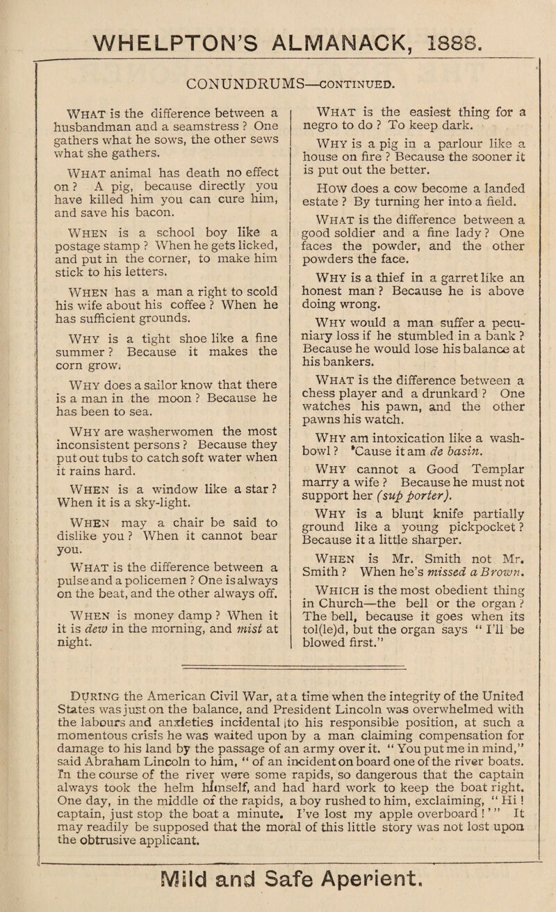 CONUNDRUMS—continued. What is the difference between a husbandman and a seamstress ? One gathers what he sows, the other sews what she gathers. What animal has death no effect on ? A pig, because directly you have killed him you can cure him, and save his bacon. When is a school boy like a postage stamp ? When he gets licked, and put in the corner, to make him stick to his letters. When has a man a right to scold his wife about his coffee ? When he has sufficient grounds. Why is a tight shoe like a fine summer ? Because it makes the corn grow. Why does a sailor know that there is a man in the moon ? Because he has been to sea. Why are washerwomen the most inconsistent persons ? Because they put out tubs to catch soft water when it rains hard. When is a window like a star ? When it is a sky-light. When may a chair be said to dislike you ? When it cannot bear you. What is the difference between a pulse and a policemen ? One is always on the beat, and the other always off. When is money damp ? When it it is dew in the morning, and mist at night. What is the easiest thing for a negro to do ? To keep dark. Why is a pig in a parlour like a house on fire ? Because the sooner it is put out the better. How does a cow become a landed estate ? By turning her into a field. What is the difference between a good soldier and a fine lady ? One faces the powder, and the other powders the face. Why is a thief in a garret like an honest man ? Because he is above doing wrong. Why would a man suffer a pecu¬ niary loss if he stumbled in a bank ? Because he would lose his balance at his bankers. What is the difference between a chess player and a drunkard ? One watches his pawn, and the other pawns his watch. Why am intoxication like a wash¬ bowl ? ‘Cause it am de basin. Why cannot a Good Templar marry a wife ? Because he must not support her (sup porter). Why is a blunt knife partially ground like a young pickpocket ? Because it a little sharper. When is Mr. Smith not Mr. Smith ? When he’s missed a Brown. Which is the most obedient thing in Church—the bell or the organ ? The bell, because it goes when its tol(le)d, but the organ says “ I’ll be blowed first.” During the American Civil War, at a time when the integrity of the United States was just on the balance, and President Lincoln was overwhelmed with the labours and anxieties incidental jto his responsible position, at such a momentous crisis he was waited upon by a man claiming compensation for damage to his land by the passage of an army over it. “You put me in mind,” said Abraham Lincoln to him, “ of an incident on board one of the river boats. In the course of the river were some rapids, so dangerous that the captain always took the helm himself, and had hard work to keep the boat right. One day, in the middle of the rapids, a boy rushed to him, exclaiming, “ Hi! captain, just stop the boat a minute. I’ve lost my apple overboard !' ” It may readily be supposed that the moral of this little story was not lost upon the obtrusive applicant.