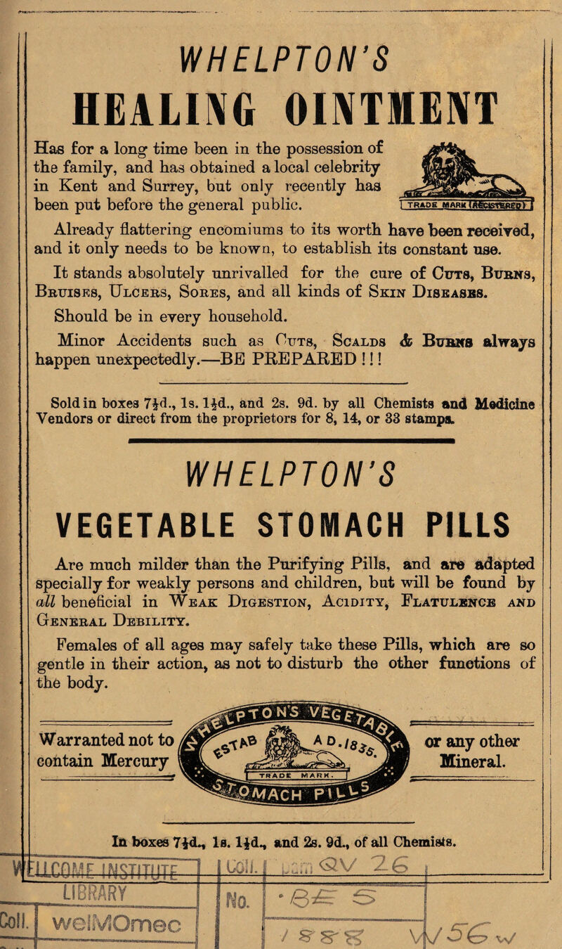 WHELPTON’S HEALING OINTMENT Has for a long time been in the possession of the family, and has obtained a local celebrity in Kent and Surrey, but only recently has been put before the general public. Already flattering encomiums to its worth have been received, and it only needs to be known, to establish its constant use. It stands absolutely unrivalled for the cure of Cuts, Burns, Bruises, Ulcers, Sores, and all kinds of Skin Diseases. Should be in every household. Minor Accidents such as Outs, Scalds <fc Burns always happen unexpectedly.—BE PREPARED !!! Sold in boxes 7§d., Is. l£d., and 2s. 9d. by all Chemists and Medicine Vendors or direct from the proprietors for 8, 14, or 33 stamps. WHELPTON’S VEGETABLE STOMACH PILLS Are much milder than the Purifying Pills, and are adapted specially for weakly persons and children, but will be found by all beneficial in Weak Digestion, Acidity, Flatulence and General Debility. Females of all ages may safely take these Pills, which are so gentle in their action, as not to disturb the other functions of the body. In boxes 7£d., Is. l^dM and 2s. 9d., of all Chemists. VfEllCOME INSTITUTE Ml \/ 2-E~> LIBRARY Coll. No. welMOmec / K B'S W5U w