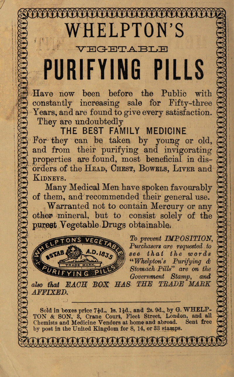 ‘bfoVv o\o” WHELPTON’S ! :' • VEGETABLE PURIFYING PILLS Have now been before the Public with Constantly increasing sale for Fifty-three Years, and are found to give every satisfaction. They are undoubtedly THE BEST FAMILY MEDICINE For they can be taken by young or old, and from their purifying, and invigorating i properties are found, most beneficial in dis¬ orders of the Head* Chest, Bowels, Liver and Kidneys. Many Medical Men have spoken favourably of them, and recommended their general use. .Warranted not to contain Mercury or any other mineral, but to consist solely of the purest Vegetable >Drug$ obtainable* also that EACH AFFIXED. To prevent IMPOSITION, Purchasers are requested to see that the words ilWhelptons Purifying & Stomach Pills” are on the Government Stamp, and MAS THE TRADE MARK Sold in boxes price 7$d., Is. lid., and 2s. 9d., by 0. WHELP- TON & SON, 8, Crane Court, Fleet Street, London, and all Chemists and Medicine Vendors at home and abroad. Sent free by post in the United Kingdom for 8, 14, or 33 stamps. t