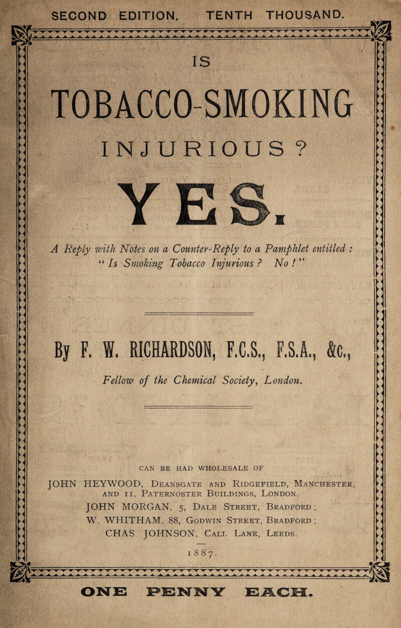 SECOND EDITION. TENTH THOUSAND. TOBACCO-SMOKING INJURIOUS ? YES. A Reply with Notes on a Counter-Reply to a Pamphlet entitled “ Is Smoking Tobacco Injurious ? No ! ” By F. I. RICHARDSON, F.C.S, F.S1, ftc. Fellow of the Chemical Society, London. CAN BE HAD WHOLESALE OF JOHN HEYWQOD, Deansgate and Ridgefield, Manchester, and ii, Paternoster Buildings, London. JOHN MORGAN, 5, Dale Street, Bradford; W. WHITHAM, 88, Godwin Street, Bradford ; CHAS. JOHNSON, Call Lane, Leeds. 1887. ▼ ▼ ▼ •w A A A A AAA* AA..AA.A.A.A.A.AA.A.A. ►< ►< >« ►« ►< ►< ►l ►< ►< ►< ►< ►< ► < M ►< ► < > Y< ►< M M ► < ► < ► i >< n > i ►1 ► « ► < ► < >4 >< ►< ►< ►< ► < ►< ►< ►< ► _•gr'j