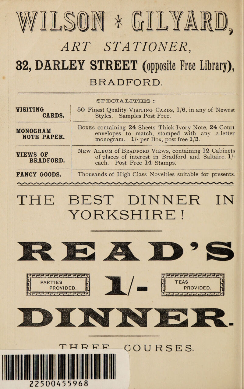 ART STATIONER, 32, BARLEY STREET (opposite Free Library), BRADFORD. SPECIALITIES : VISITING CARDS. 50 Finest Quality Visiting Cards, 1/6, in any of Newest Styles. Samples Post Free. MONOGRAM NOTE PAPER. Boxes containing 24 Sheets Thick Ivory Note, 24 Court envelopes to match, stamped with any 2-letter monogram. 1/- per Box, post free 1/3. VIEWS OF BRADFORD. New Album of Bradford Views, containing 12 Cabinets of places of interest in Bradford and Saltaire, 1 /- each. Post Free 14 Stamps. FANCY GOODS. Thousands of High Class Novelties suitable for presents. THE BEST DINNER IN YORKSHIRE t thrfp COURSES. 2250045 5968