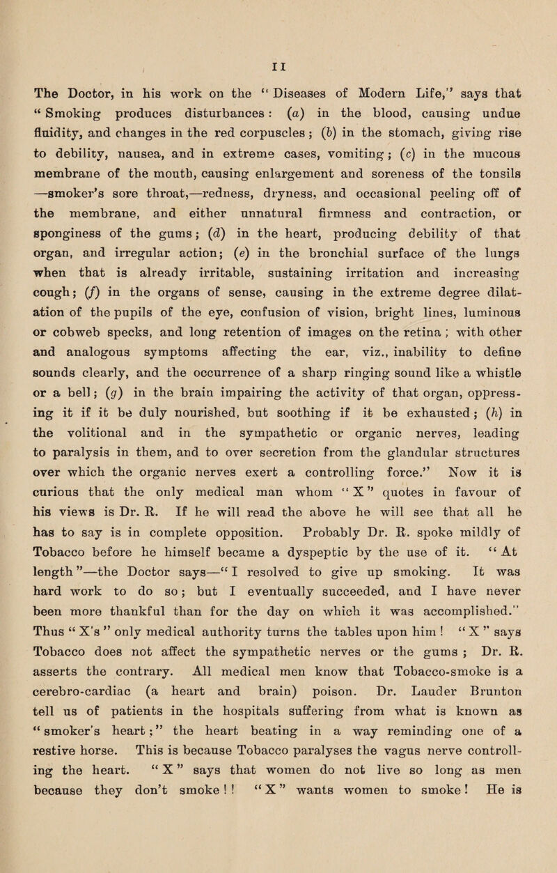 The Doctor, in his work on the “ Diseases of Modern Life,” says that “ Smoking produces disturbances: (a) in the blood, causing undue fluidity, and changes in the red corpuscles ; (b) in the stomach, giving rise to debility, nausea, and in extreme cases, vomiting; (c) in the mucous membrane of the mouth, causing enlargement and soreness of the tonsils —smoker’s sore throat,—redness, dryness, and occasional peeling off of the membrane, and either unnatural firmness and contraction, or sponginess of the gums; (d) in the heart, producing debility of that organ, and irregular action; (e) in the bronchial surface of the lungs when that is already irritable, sustaining irritation and increasing cough; (/) in the organs of sense, causing in the extreme degree dilat¬ ation of the pupils of the eye, confusion of vision, bright lines, luminous or cobweb specks, and long retention of images on the retina ; with other and analogous symptoms affecting the ear, viz., inability to define sounds clearly, and the occurrence of a sharp ringing sound like a whistle or a bell; (g) in the brain impairing the activity of that organ, oppress¬ ing it if it be duly nourished, but soothing if it be exhausted; (h) in the volitional and in the sympathetic or organic nerves, leading to paralysis in them, and to over secretion from the glandular structures over which the organic nerves exert a controlling force.” Now it is curious that the only medical man whom “X” quotes in favour of his views is Dr. R. If he will read the above he will see that all he has to say is in complete opposition. Probably Dr. R. spoke mildly of Tobacco before he himself became a dyspeptic by the use of it. “ At length ”—the Doctor says—“ I resolved to give up smoking. It was hard work to do so; but I eventually succeeded, and I have never been more thankful than for the day on which it was accomplished. Thus “ X’s ” only medical authority turns the tables upon him ! “ X ’’ says Tobacco does not affect the sympathetic nerves or the gums ; Dr. Ii. asserts the contrary. All medical men know that Tobacco-smoke is a cerebro-cardiac (a heart and brain) poison. Dr. Lauder Brunton tell us of patients in the hospitals suffering from what is known as “smoker’s heart;” the heart beating in a way reminding one of a restive horse. This is because Tobacco paralyses the vagus nerve controll¬ ing the heart. “ X ” says that women do not live so long as men because they don’t smoke ! ! “X ” wants women to smoke! He is