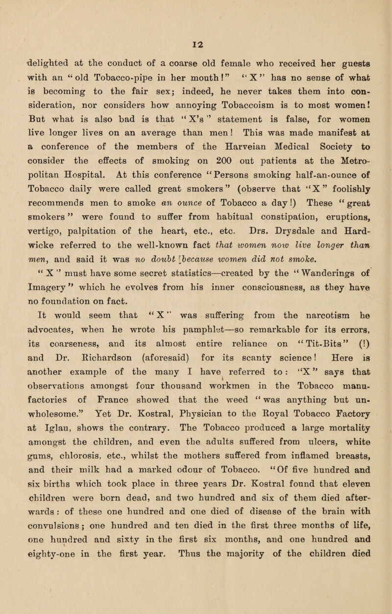 delighted at the conduct of a coarse old female who received her guests with an “old Tobacco-pipe in her mouth!” “X” has no sense of what is becoming to the fair sex; indeed, he never takes them into con¬ sideration, nor considers how annoying Tobaccoism is to most women! But what is also bad is that “ X’s ” statement is false, for women live longer lives on an average than men ! This was made manifest at a conference of the members of the Harveian Medical Society to consider the effects of smoking on 200 out patients at the Metro¬ politan Hospital. At this conference “Persons smoking half-an-ounce of Tobacco daily were called great smokers” (observe that “X” foolishly recommends men to smoke an ounce of Tobacco a day!) These “ great smokers ” were found to suffer from habitual constipation, eruptions, vertigo, palpitation of the heart, etc., etc. Drs. Drysdale and Hard- wicke referred to the well-known fact that women now live longer than men, and said it was no doubt [because ivomen did not smoke. “ X ” must have some secret statistics—created by the “ Wanderings of Imagery ” which he evolves from his inner consciousness, as they have no foundation on fact. It would seem that “ X ” was suffering from the narcotism he advocates, when he wrote his pamphlet—so remarkable for its errors, its coarseness, and its almost entire reliance on “Tit-Bits” (!) and Dr. Richardson (aforesaid) for its scanty science! Here is another example of the many I have referred to: “X” says that observations amongst four thousand workmen in the Tobacco manu¬ factories of France showed that the weed “ was anything but un¬ wholesome.” Yet Dr. Kostral, Physician to the Royal Tobacco Factory at Iglau, shows the contrary. The Tobacco produced a large mortality amongst the children, and even the adults suffered from ulcers, white gums, chlorosis, etc., whilst the mothers suffered from inflamed breasts, and their milk had a marked odour of Tobacco. “Of five hundred and six births which took place in three years Dr. Kostral found that eleven children were born dead, and two hundred and six of them died after¬ wards : of these one hundred and one died of disease of the brain with convulsions ; one hundred and ten died in the first three months of life, one hundred and sixty in the first six months, and one hundred and eighty-one in the first year. Thus the majority of the children died