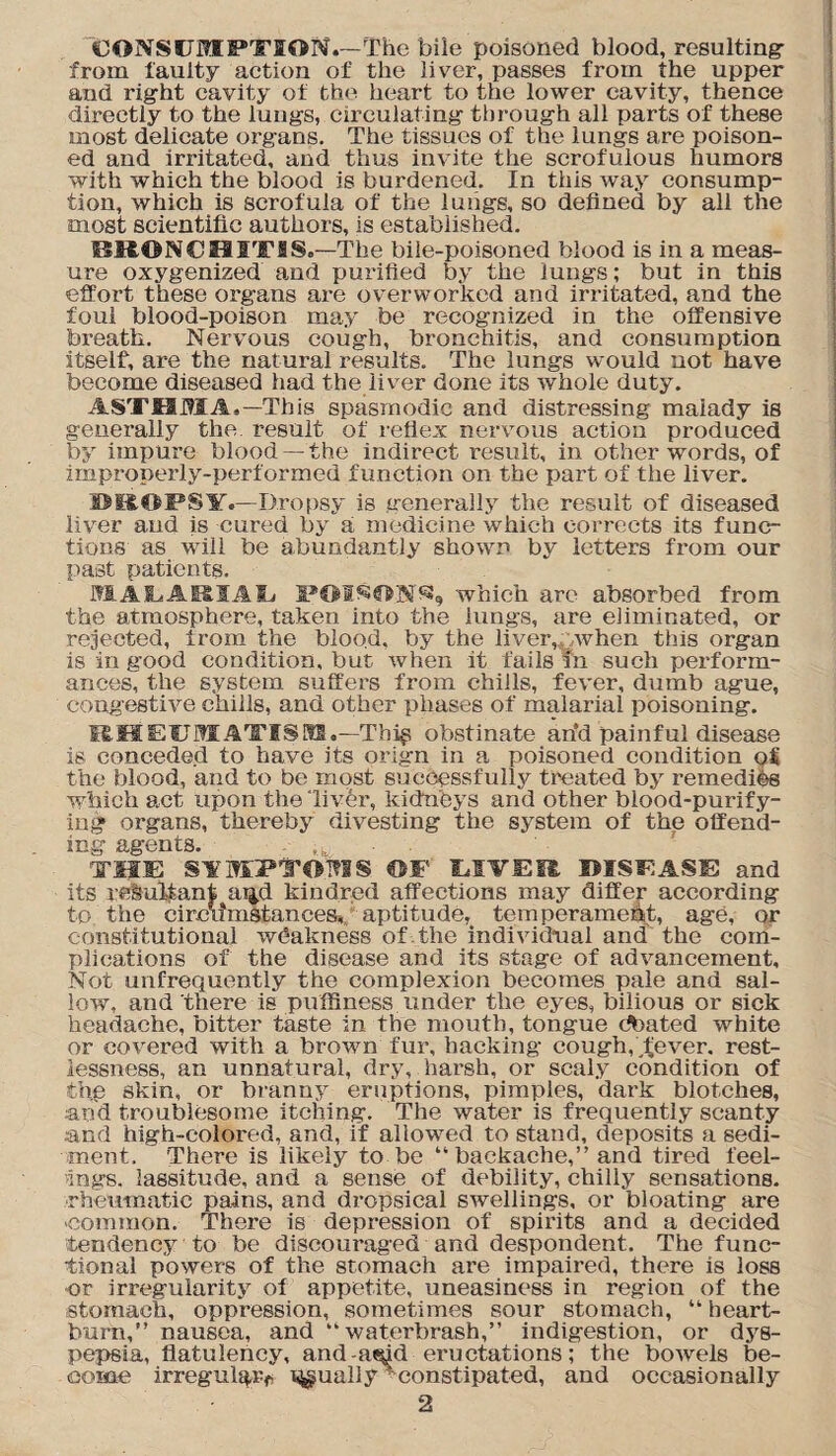 'CONSUMPTION.—The bile poisoned blood, resulting from faulty action of the liver, passes from the upper and right cavity of the heart to the lower cavity, thence directly to the lungs, circulating through all parts of these most delicate organs. The tissues of the lungs are poison¬ ed and irritated, and thus invite the scrofulous humors with which the blood is burdened. In this way consump¬ tion, which is scrofula of the lungs, so defined by all the most scientific authors, is established. BRONCHITIS.—The biie-poisoned blood is in a meas¬ ure oxygenized and purified by the lungs; but in this effort these organs are overworked and irritated, and the foul blood-poison may be recognized in the offensive breath. Nervous cough, bronchitis, and consumption itself, are the natural results. The lungs would uot have become diseased had the liver done its whole duty. ASTHMA,—This spasmodic and distressing malady is generally the. result of reflex nervous action produced by impure blood —the indirect result, in other words, of impropei’ly-performed function on the part of the liver. DROPSY.—Dropsy is generally the result of diseased liver and is cured by a medicine which corrects its func¬ tions as will be abundantly shown by letters from our past patients. MAEARIAE POIWN^, which are absorbed from the atmosphere, taken into the lungs, are eliminated, or rejected, from the blood, by the lively: when this organ is in good condition, but when it fails in such perform¬ ances, the system suffers from chills, fever, dumb ague, congestive chills, and other phases of malarial poisoning. RHEUMATISM.—Tbi$ obstinate an'd painful disease is conceded to have its orign in a poisoned condition of the blood, and to be most successfully ti'eated by remedies which act upon the ‘livei% kidneys and other blood-purify¬ ing organs, thereby divesting the system of the offend¬ ing agents. THE SYMPTOMS OF LIVEE DISEASE and its resultant ax^d kindred affections may differ according to the circumstances, aptitude, temperament, age, or constitutional weakness of the individual and the com¬ plications of the disease and its stage of advancement. Not unfrequently the complexion becomes pale and sal¬ low, and there is puffiness under the eyes, bilious or sick headache, bitter taste in the mouth, tongue coated white or covered with a brown fur, hacking cough, ^ever. rest¬ lessness, an unnatural, dry, harsh, or scaly condition of thp skin, or branny eruptions, pimples, dai’k blotches, and troublesome itching. The water is frequently scanty and high-colored, and, if allowed to stand, deposits a sedi¬ ment. ' There is likely to be “backache,” and tired feel¬ ings. lassitude, and a sense of debility, chilly sensations, rheumatic pains, and dropsical swellings, or bloating are common. There is depression of spirits and a decided tendency to be discouraged and despondent. The func¬ tional powers of the stomach are impaired, there is loss or irregularity of appetite, uneasiness in region of the stomach, oppi’ession, sometimes sour stomach, “ heart¬ burn,” nausea, and “ waterbrash,” indigestion, or dys¬ pepsia, flatulency, and-amd eructations; the bowels be¬ come irregular* x^ually'constipated, and occasionally