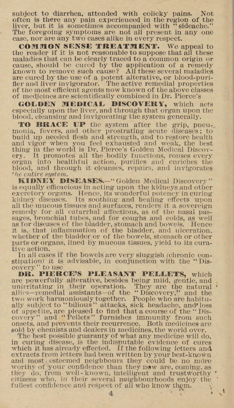 subject to diarrhea, attended with colicky pains. Not often is there any pain experienced in the region of the liver, but it is sometimes accompanied with “sideache.” The foregoing symptoms are not all present in any one case, nor are any two cases alike in every respect. COMMON SENSJE TREATMENT. We appeal to the reader if it is not reasonable to suppose that all these maladies that can be clearly traced to a common origin or cause, should be cured by the application of a remedy known to remove such cause? All these several maladies are cixred by the use Of a potent alterative, or blood-puri¬ fier and liver invigorator. The active remedial properties of the most efficient agents now known of the above classes of medicines are scientifically combined in Dr. Pierce’s GOLDEN MEDICAL DISCOVERY, which acts especially upon the liver, and through that organ upon the blood, cleansing and invigorating the system generally. TO ISIS ACE UP the system after the grip, pneu¬ monia, fevers, and other prostrating acute diseases: to build up needed flesh and strength, and to restore health and vigor when you feel exhausted and weak, the best thing in the world is Dr. Pierce’s Golden Medical Discov¬ ery. It promotes all the bodily functions, rouses every organ into healthful action, purifies and enriches the blood, and through it cleanses, repairs, and invigorates +he entire system. KIDNEY ©ISEASES.—“Golden Medical Discovery” is equally efficacious in acting upon the kidneys and other excretory organs. Hence, its wonderful potency in curing kidney diseases. Its soothing and healing effects upon all the mucous tissues and surfaces, renders it a sovereign remedy for all catarrhal affections, as of the nasal pas¬ sages, bronchial tubes, and for coughs and colds, as well as for diseases of the bladder, stomach and bowels. Hence it is, that inflammation of the bladder, and ulceration, whether of the bladder or of the bowels, stomach or other parts or organs, lined by mucous tissues, yield to its cura¬ tive action. In all eases if the bowels are very sluggish (chronic con¬ stipation) it is advisable, in conjunction with the “Dis¬ covery” to use DR. PIERCE’S PLEASANT PELLETS, which are powerfully alterative, besides being miid, gentle, and unirritating in their operation. They are the natural allies—remedial assistants—of the “ Disco veiy,” and the two work harmonious!.y together. People who are habitu¬ ally subject to “bilious” attacks, sick headache, and'loss of appetite, are pleased to find that a course of the “Dis¬ covery” and “Pellets” furnishes immunity from such onsets, and prevents their recurrence. Both medicines are sold by chemists and dealers in medicines, the world over. The best possible guaranty of what any medicine will do, in curing disease, is the indisputable evidence of cures which it has already effected. If the following letters and extracts from letters had been written by your best-known and most esteemed neighbours they could be no more worthy of y'our confidence than they now are, coming, as they do, from well-known, intelligent and trustworthy citizens who, in their several neighbourhoods enjoy the fullest confidence and respect of all who know them.