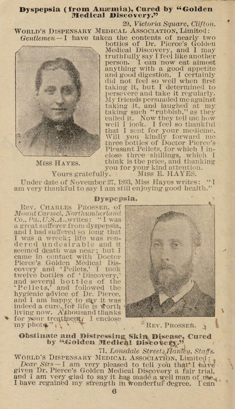 Dyspepsia (from Anaemia), f ared by “Golden Medical Discovery.” 29, Victoria Square, Clifton. World’s Dispensary Medical Association, Limited: Gentlemen —l have taken the contents of nearly two bottles of Dr. Pierce’s Golden Medical Discovery, and I may truthfully say I feel like another person. I can now eat almost anything with a good appetite and good digestion. I certainly did not feel so well when first taking it, but I determined to persevere and take it regularly. My friends persuaded me against taking it, and laughed at my taking such “ rubbish,” as they Called it. Now they tell me how well I look. I feel so thankful that 1 sent for your medicine. Will you kindly forward me three bottles of Doctor Pierce’s Pleasant Pellets, for which I in¬ close three shillings, which I think is the price, and thanking you for your kind attention. Yours gratefully, - Miss E. HAYES. Miss Hayes. Under date of November 27, 1893, Miss Hayes writes: “I am very thankful to sav l am still enjoying good health.” *• Dyspepsia. Rev. Charles Prosser, of Mount Carmel, Northumberland Co., Pd.,U.S.A.,Writes: “I was. a great sufferer from dyspepsia, and I had suffered so long that I was a wreck; life was ren¬ dered undesirable and it seemed death was near; but I came in contact with Doctor Pierce’s Golden Medical Dis¬ covery and ‘ Pellets,’ I took twelve bottles of ‘ Discovery,’ and several bottles of the ‘Pellets,’ and followed the hygienic advice of Dr. Pierce, and I am' happy, to s%y it was indeed a cure,,for life is #orth living now. A,thousand thanks for your tregttpent/ I enclose my phot^,” ( \ * * Rev. Prosser. 4 Obstinate and Distressing Skill Disease, Cured by '“.Golden Medical aJisteofyetY.” ’ j 71, Lonsdale Street,\HanCen, Staffs. World’s Dispensary Medical Association, Limited: Dear Sirs—l am very pleased to tell you that* I have given Dr. Pierce’s Golden Medical Discovery a fair trial, and I am very -glad to say it hag made a well man of irweM I have regained my strength in wonderful degree. l ean