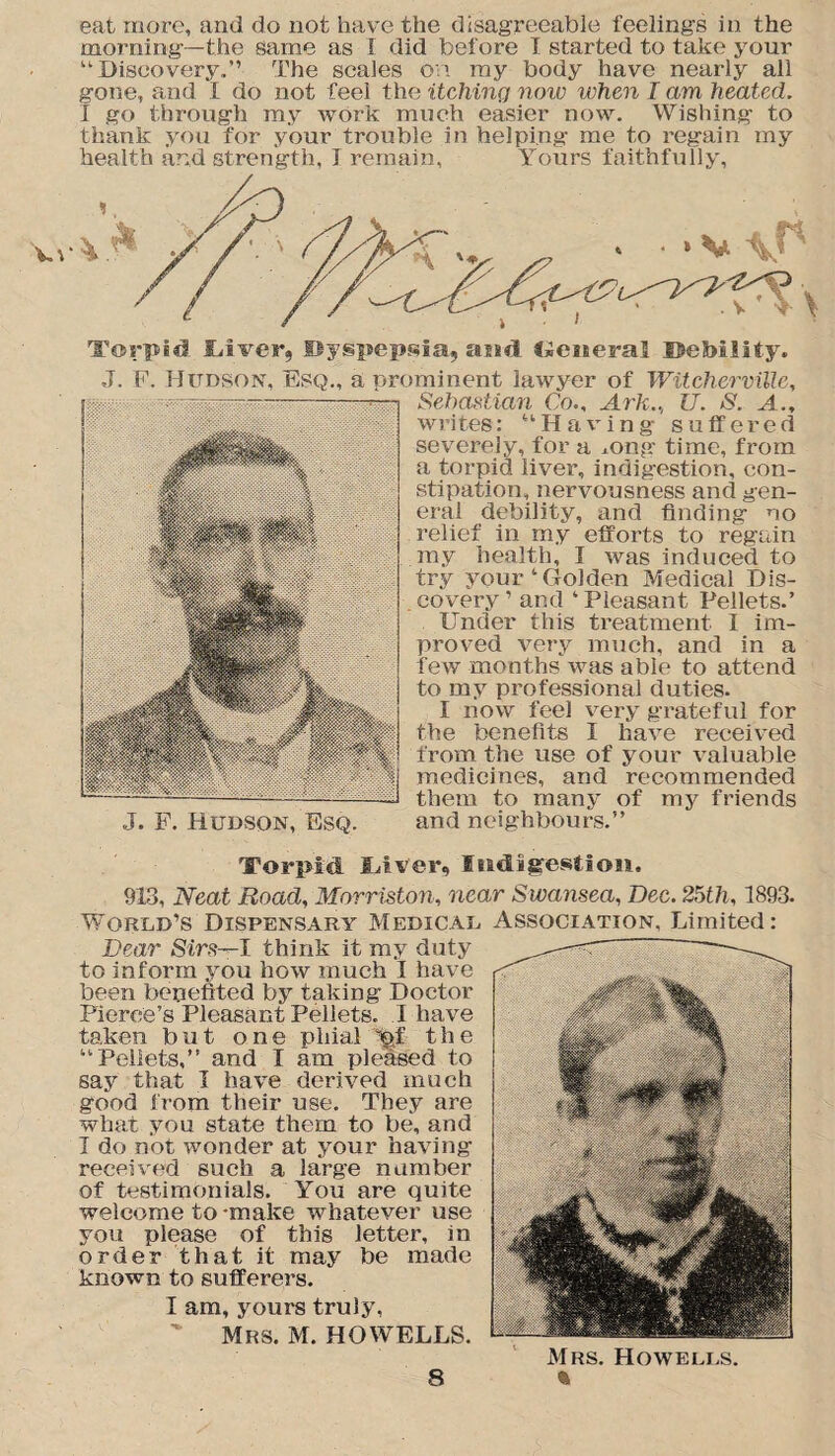 eat more, and do not have the disagreeable feelings in the morning—the same as I did before I started to take your “Discovery,” The scales on ray body have nearly all gone, and I do not feel the itching note when I am heated. I go through my work much easier now. Wishing to thank you for your trouble in helping me to regain my health and strength, I remain, Yours faithfully, Torpid Shiver, Dyspepsia, and <*eiseral Debility. J. F. Hudson, Esq., a prominent lawyer of Witcherville, Sebastian Co., Ark.., U. S. A., writes: “Having suffered severely, for a mng time, from a torpid liver, indigestion, con¬ stipation, nervousness and gen¬ eral debility, and finding no relief in my efforts to regain my health, I was induced to try your‘Golden Medical Dis¬ covery’ and ‘Pleasant Pellets.’ Under this treatment I im¬ proved very much, and in a few months was able to attend to my professional duties. I now feel very grateful for the benefits I have received from the use of your valuable medicines, and recommended them to many of my friends J. F. Hudson, Esq. and neighbours.” Torpid Uver, Indigestion. 913, Neat Road, Morriston, near Swansea, Dec. 25th, 1893. World’s Dispensary Medical Association, Limited: Dear Sirs—I think it my duty to inform you how much I have been benefited by taking Doctor Pierce’s Pleasant Pellets. I have taken but one phial ^f the “Pellets,” and I am pleased to say that I have derived much good from their use. They are what you state them to be, and I do not wonder at your having received such a large number of testimonials. You are quite welcome to-make whatever use you please of this letter, in order that it may be made known to sufferers. I am, yours truly, Mrs. M. HOWELLS. Mrs. Howells